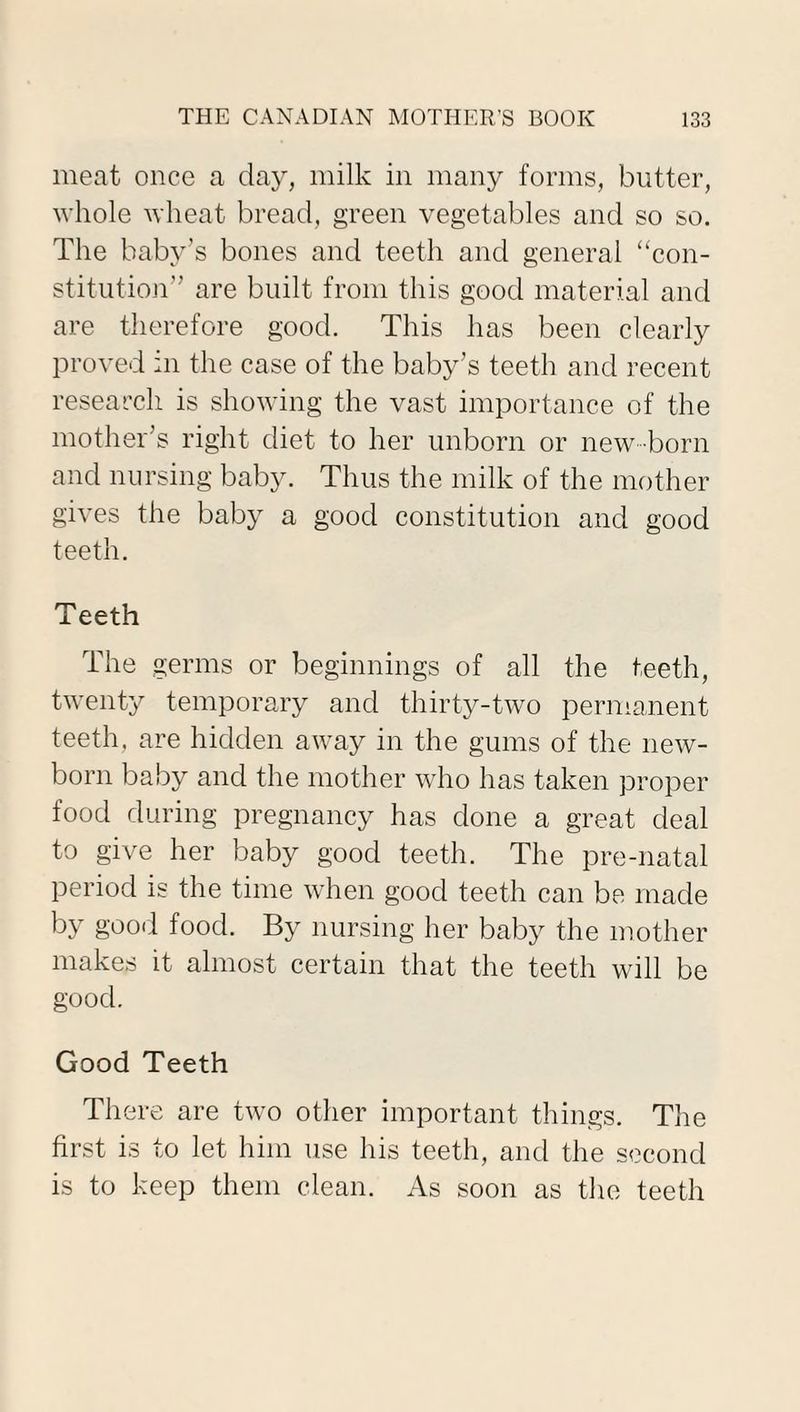 meat once a day, milk in many forms, butter, whole wheat bread, green vegetables and so so. The baby’s bones and teeth and general “con¬ stitution” are built from this good material and are therefore good. This has been clearly proved in the case of the baby’s teeth and recent research is showing the vast importance of the mother’s right diet to her unborn or new-born and nursing baby. Thus the milk of the mother gives the baby a good constitution and good teeth. Teeth The germs or beginnings of all the teeth, twenty temporary and thirty-two permanent teeth, are hidden away in the gums of the new¬ born baby and the mother who has taken proper food during pregnancy has done a great deal to give her baby good teeth. The pre-natal period is the time when good teeth can be made by good food. By nursing her baby the mother makes it almost certain that the teeth will be good. Good Teeth There are two other important things. The first is to let him use his teeth, and the second is to keep them clean. As soon as the teeth