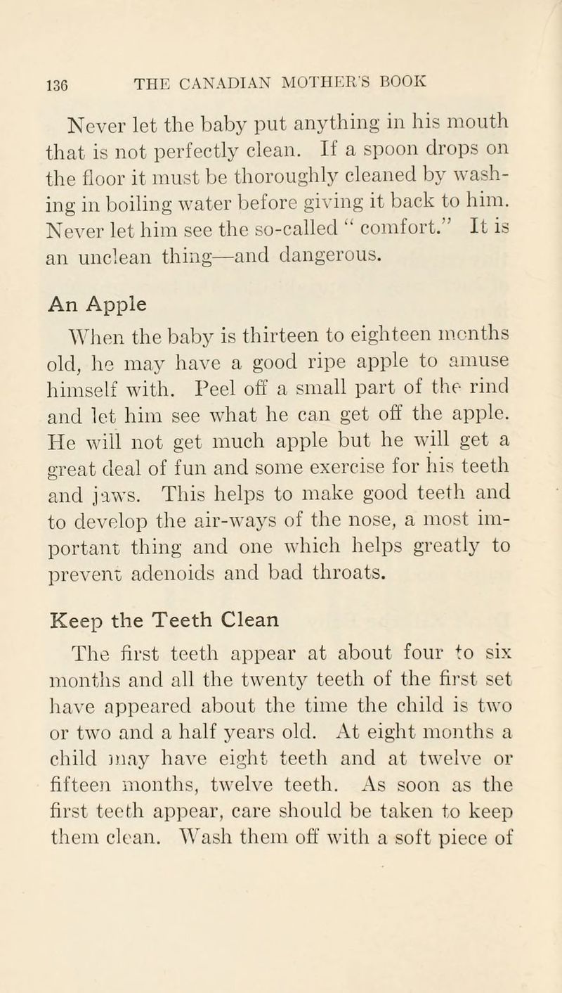 Never let the baby put anything in his mouth that is not perfectly clean. If a spoon drops on the floor it must be thoroughly cleaned by wash¬ ing in boiling water before giving it back to him. Never let him see the so-called “ comfort. It is an unclean thing—and dangerous. An Apple When the baby is thirteen to eighteen months old, he may have a good ripe apple to amuse himself with. Peel off a small part of the rind and let him see what he can get off the apple. He will not get much apple but he will get a great deal of fun and some exercise for his teeth and jaws. This helps to make good teeth and to develop the air-ways of the nose, a most im¬ portant thing and one which helps greatly to prevent adenoids and bad throats. Keep the Teeth Clean The first teeth appear at about four to six months and all the twenty teeth of the first set have appeared about the time the child is two or two and a half years old. At eight months a child may have eight teeth and at twelve or fifteen months, twelve teeth. As soon as the first teeth appear, care should be taken to keep them clean. Wash them off with a soft piece of