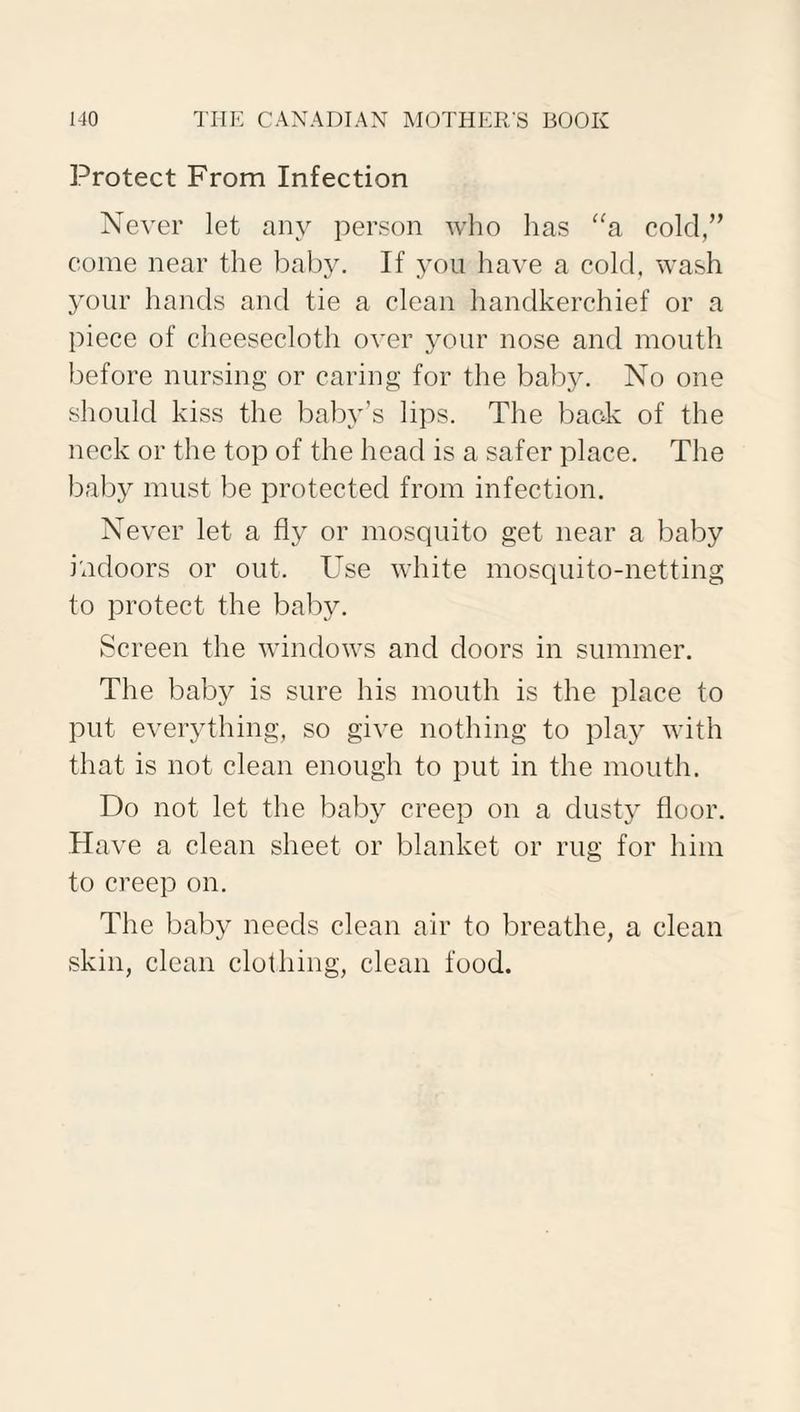 Protect From Infection Never let any person who has “a cold,” come near the baby. If you have a cold, wash your hands and tie a clean handkerchief or a piece of cheesecloth over your nose and mouth before nursing or caring for the baby. No one should kiss the baby’s lips. The back of the neck or the top of the head is a safer place. The baby must be protected from infection. Never let a fly or mosquito get near a baby indoors or out. Use white mosquito-netting to protect the baby. Screen the windows and doors in summer. The baby is sure his mouth is the place to put everything, so give nothing to play with that is not clean enough to put in the mouth. Do not let the baby creep on a dusty floor. Have a clean sheet or blanket or rug for him to creep on. The baby needs clean air to breathe, a clean skin, clean clothing, clean food.