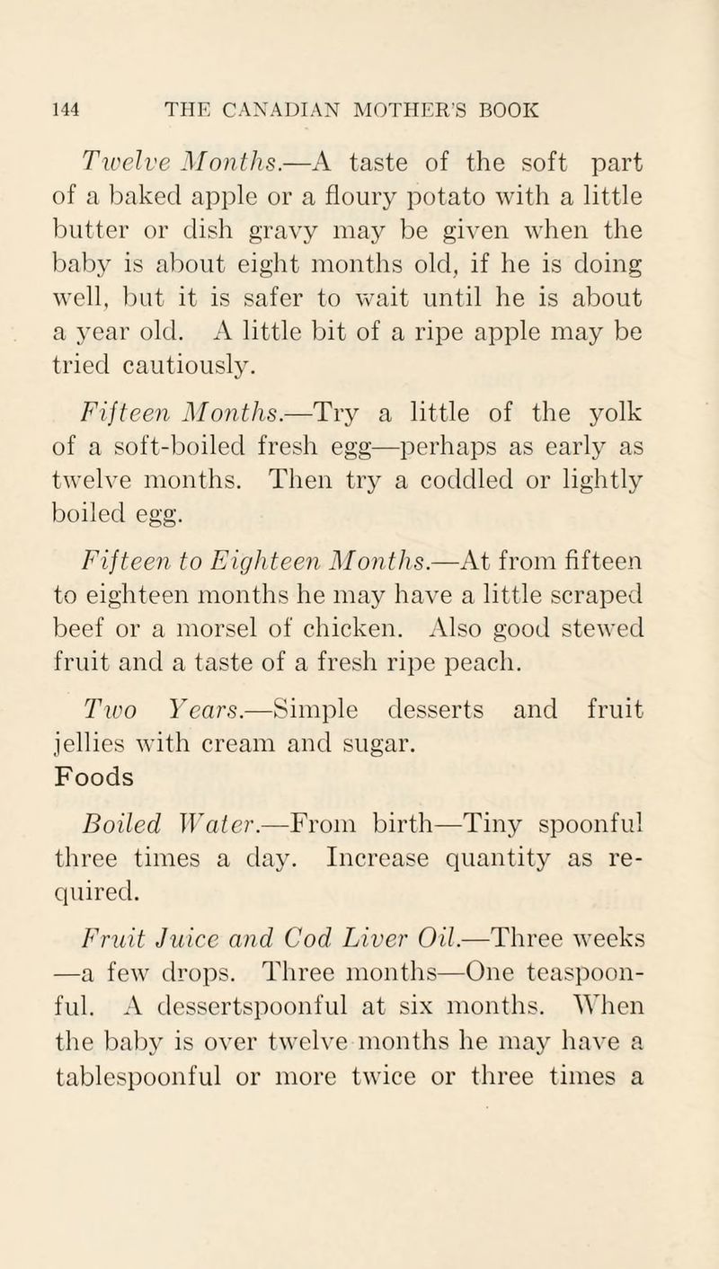 Twelve Months.—A taste of the soft part of a baked apple or a floury potato with a little butter or dish gravy may be given when the baby is about eight months old, if he is doing well, but it is safer to wait until he is about a year old. A little bit of a ripe apple may be tried cautiously. Fifteen Months.—Try a little of the yolk of a soft-boiled fresh egg—perhaps as early as twelve months. Then try a coddled or lightly boiled egg. Fifteen to Eighteen Months.—At from fifteen to eighteen months he may have a little scraped beef or a morsel of chicken. Also good stewed fruit and a taste of a fresh ripe peach. Two Years.—Simple desserts and fruit jellies with cream and sugar. Foods Boiled Water.—From birth—Tiny spoonful three times a day. Increase quantity as re¬ quired. Fruit Juice and Cod Liver Oil.—Three weeks —a few drops. Three months—One teaspoon¬ ful. A dessertspoonful at six months. When the baby is over twelve months he may have a tablespoonful or more twice or three times a