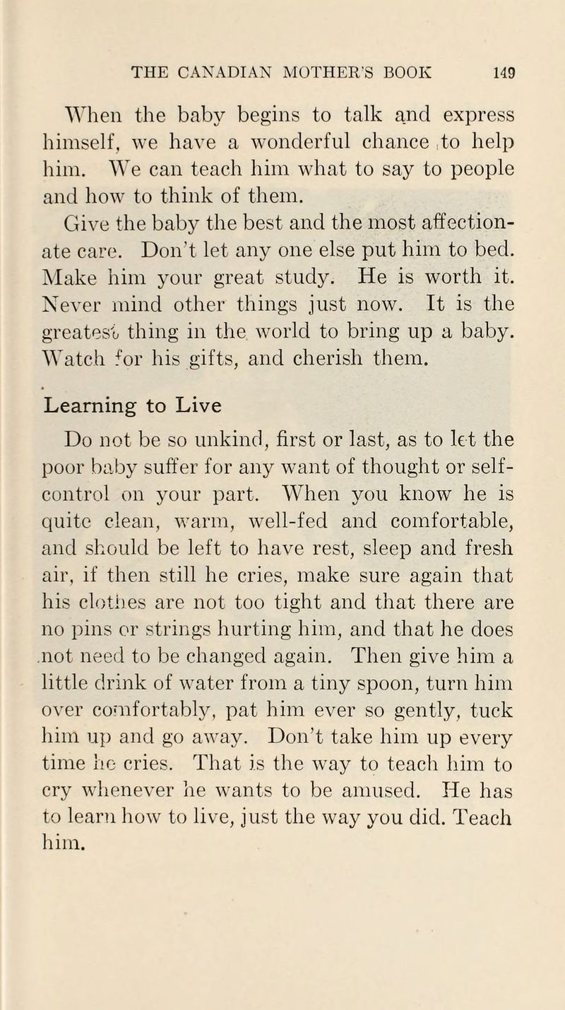 When the baby begins to talk and express himself, we have a wonderful chance to help him. We can teach him what to say to people and how to think of them. Give the baby the best and the most affection¬ ate care. Don't let any one else put him to bed. Make him your great study. He is worth it. Never mind other things just now. It is the greatest thing in the world to bring up a baby. Watch for his gifts, and cherish them. Learning to Live Do not be so unkind, first or last, as to let the poor baby suffer for any want of thought or self- control on your part. When you know he is quite clean, warm, well-fed and comfortable, and should be left to have rest, sleep and fresh air, if then still he cries, make sure again that his clothes are not too tight and that there are no pins or strings hurting him, and that he does not need to be changed again. Then give him a little drink of water from a tiny spoon, turn him over comfortably, pat him ever so gently, tuck him up and go away. Don’t take him up every time he cries. That is the way to teach him to cry whenever he wants to be amused. He has to learn how to live, just the way you did. Teach him.