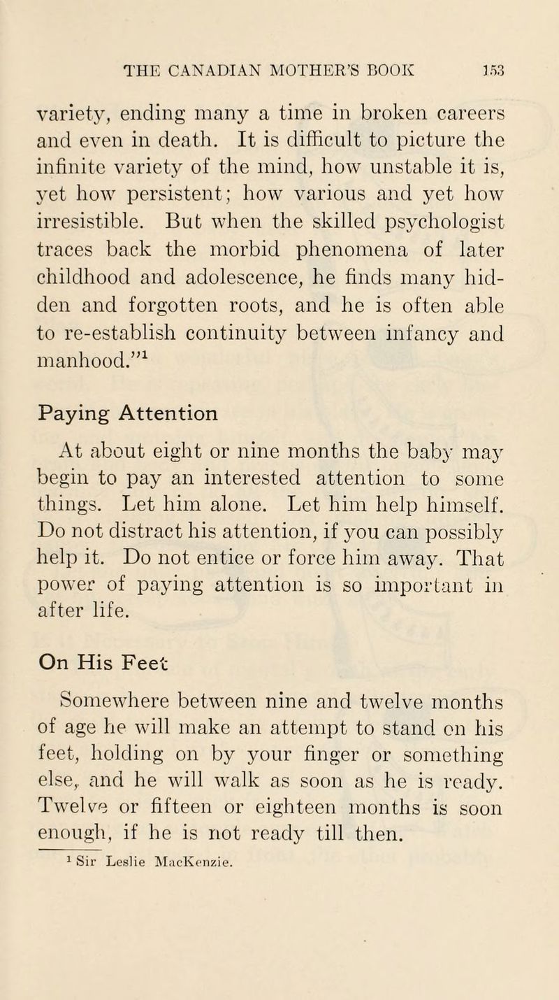 variety, ending many a time in broken careers and even in death. It is difficult to picture the infinite variety of the mind, how unstable it is, yet how persistent; how various and yet how irresistible. But when the skilled psychologist traces back the morbid phenomena of later childhood and adolescence, he finds many hid¬ den and forgotten roots, and he is often able to re-establish continuity between infancy and manhood.”1 Paying Attention At about eight or nine months the baby may begin to pay an interested attention to some things. Let him alone. Let him help himself. Do not distract his attention, if you can possibly help it. Do not entice or force him away. That power of paying attention is so important in after life. On His Feet Somewhere between nine and twelve months of age he will make an attempt to stand on his feet, holding on by your finger or something else,, and he will walk as soon as he is ready. Twelve or fifteen or eighteen months is soon enough, if he is not ready till then.