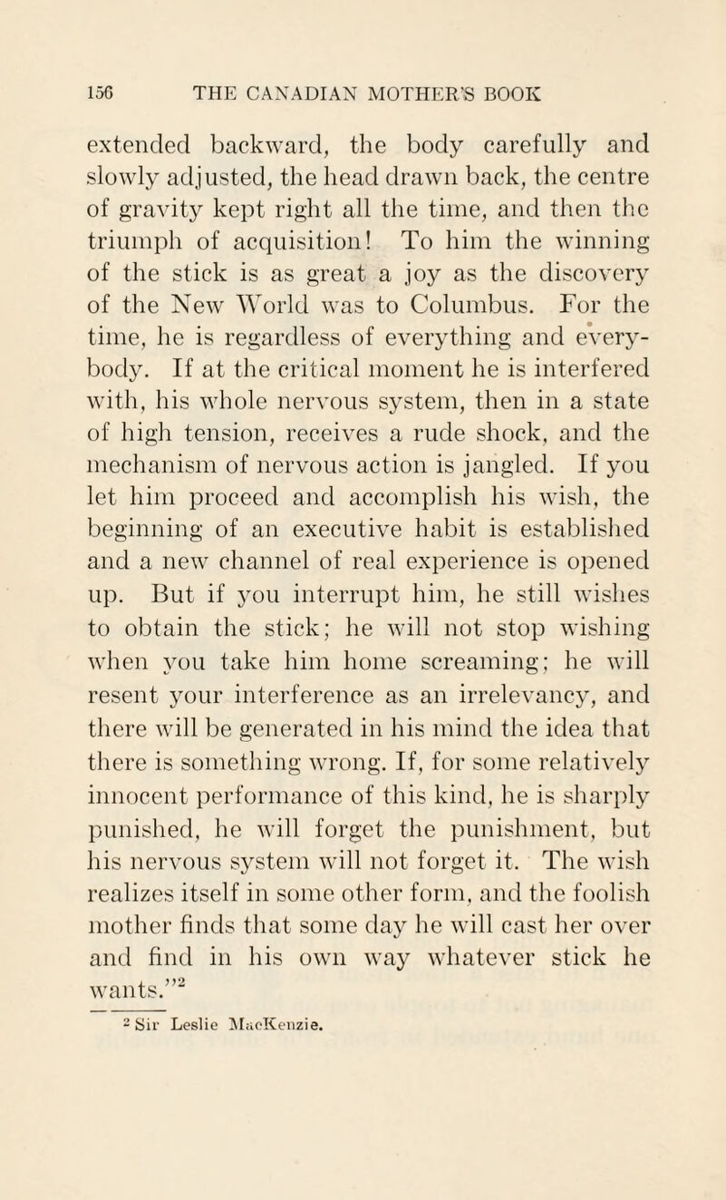 extended backward, the body carefully and slowly adjusted, the head drawn back, the centre of gravity kept right all the time, and then the triumph of acquisition! To him the winning of the stick is as great a joy as the discovery of the New World was to Columbus. For the time, he is regardless of everything and every¬ body. If at the critical moment he is interfered with, his whole nervous system, then in a state of high tension, receives a rude shock, and the mechanism of nervous action is jangled. If you let him proceed and accomplish his wish, the beginning of an executive habit is established and a new channel of real experience is opened up. But if you interrupt him, he still wishes to obtain the stick; he will not stop wishing when you take him home screaming; he will resent your interference as an irrelevancy, and there will be generated in his mind the idea that there is something wrong. If, for some relatively innocent performance of this kind, he is sharply punished, he will forget the punishment, but his nervous system will not forget it. The wish realizes itself in some other form, and the foolish mother finds that some day he will cast her over and find in his own way whatever stick he wants.”2