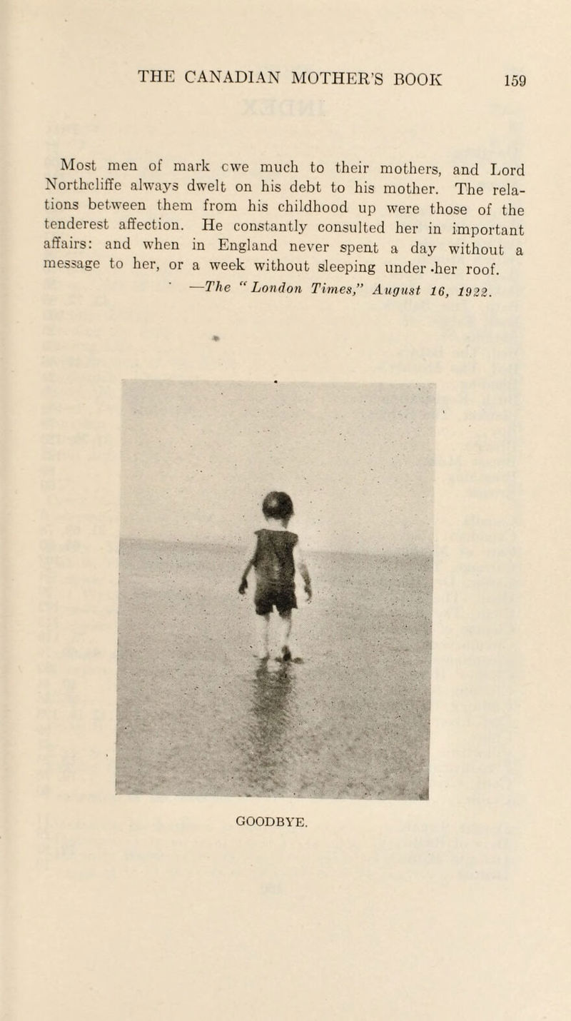 Most men of mark ewe much to their mothers, and Lord Northcliffe always dwelt on his debt to his mother. The rela¬ tions between them from his childhood up were those of the tenderest affection. He constantly consulted her in important affairs: and when in England never spent a day without a message to her, or a week without sleeping under -her roof. —The “London Times,” August 16, 1922. GOODBYE.