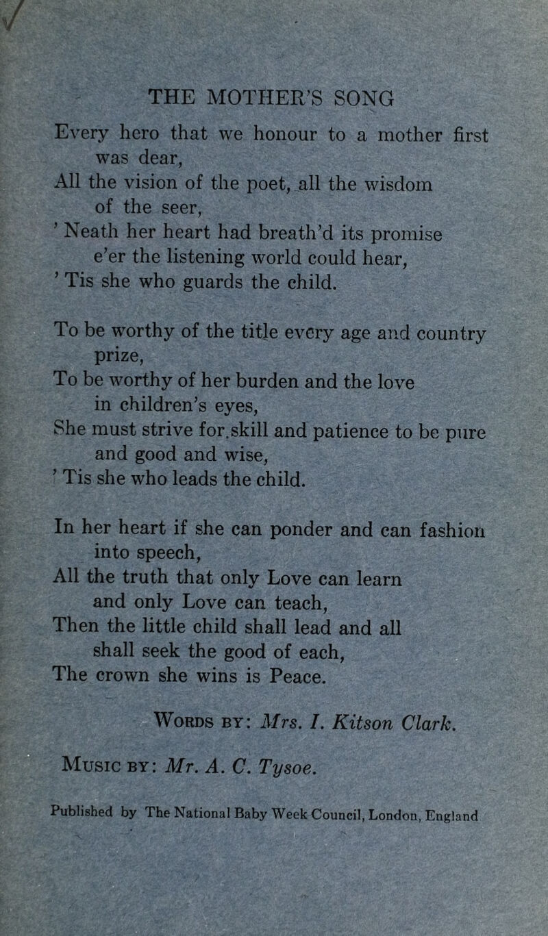 / THE MOTHER’S SONG Every hero that we honour to a mother first was dear, All the vision of the poet, all the wisdom of the seer, ’ Neath her heart had breath’d its promise e’er the listening world could hear, ’ Tis she who guards the child. To be worthy of the title every age and country prize, To be worthy of her burden and the love in children’s eyes, She must strive for. skill and patience to be pure and good and wise, ’ Tis she who leads the child. In her heart if she can ponder and can fashion into speech, All the truth that only Love can learn and only Love can teach, Then the little child shall lead and all shall seek the good of each, The crown she wins is Peace. Words by: Mrs. I. Kitson Clark. Music by: Mr. A. C. Tysoe. Published by The National Baby Week Council, London, England