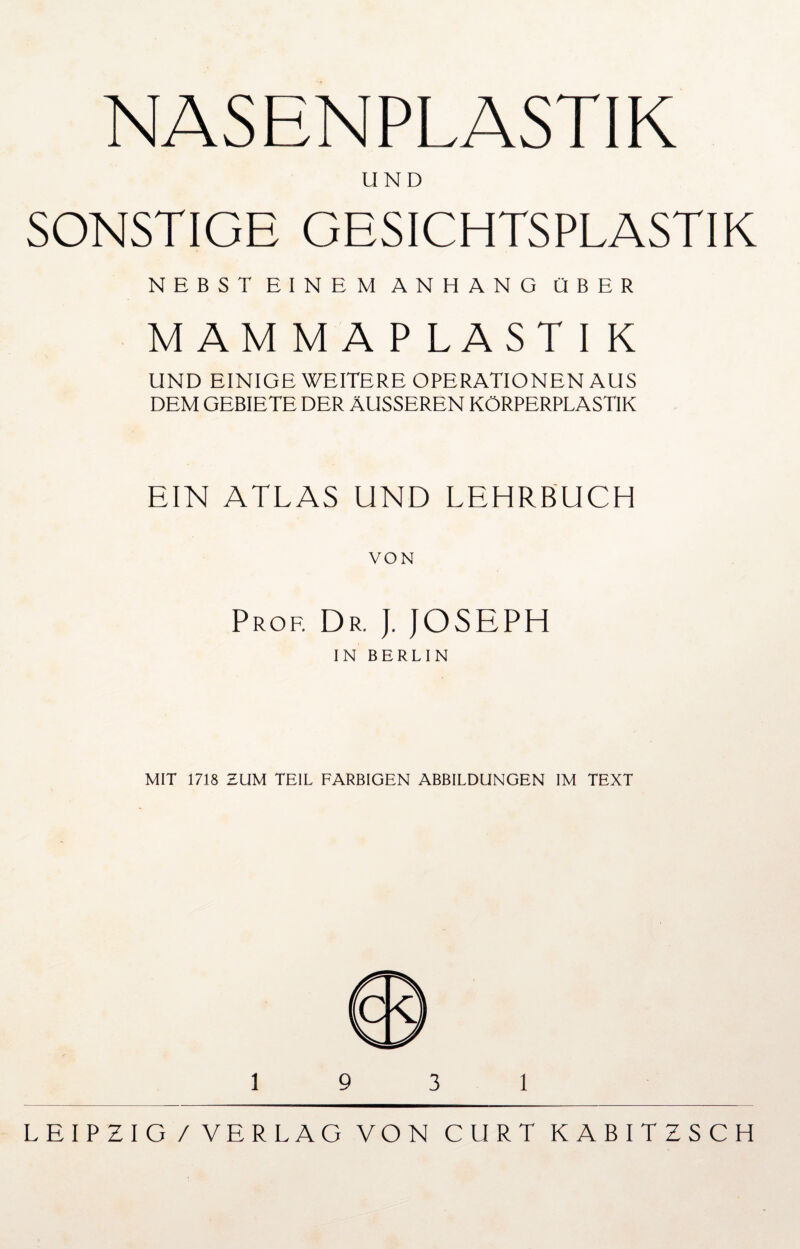 NASENPLASTIK UND SONSTIGE GESICHTSPLASTIK NEBST EINEM ANHANG ÜBER MAMMAPLAST I K UND EINIGE WEITERE OPERATIONEN AUS DEM GEBIETE DER ÄUSSEREN KÖRPERPLASTIK EIN ATLAS UND LEHRBUCH VON Prof. Dr. ). JOSEPH IN BERLIN MIT 1718 ZUM TEIL FARBIGEN ABBILDUNGEN IM TEXT LEIPZIG/VERLAG VON GURT K ABITZSCH