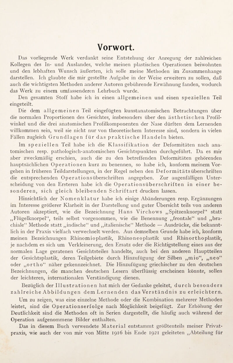 Vorwort. Das vorliegende Werk verdankt seine Entstehung der Anregung der zahlreichen Kollegen des In- und Auslandes, welche meinen plastischen Operationen beiwohnten und den lebhaften Wunsch äußerten, ich solle meine Methoden im Zusammenhänge darstellen. Ich glaubte die mir gestellte Aufgabe in der Weise erweitern zu sollen, daß auch die wichtigsten Methoden anderer Autoren gebührende Erwähnung fanden, wodurch das Werk zu einem umfassenderen Lehrbuch wurde. Den gesamten Stoff habe ich in einen allgemeinen und einen speziellen Teil eingeteilt. Die dem allgemeinen Teil eingefügten kunstanatomischen Betrachtungen über die normalen Proportionen des Gesichtes, insbesonders über den ästhetischen Profil- winkel und die drei anatomischen Profilkomponenten der Nase dürften dem Lernenden willkommen sein, weil sie nicht nur von theoretischem Interesse sind, sondern in vielen Fällen zugleich Grundlagen für das praktische Handeln bieten. Im speziellen Teil habe ich die Klassifikation der Deformitäten nach ana¬ tomischen resp. pathologisch-anatomischen Gesichtspunkten durchgeführt. Da es mir aber zweckmäßig erschien, auch die zu den betreffenden Deformitäten gehörenden hauptsächlichen Operationen kurz zu benennen, so habe ich, konform meinem Vor¬ gehen in früheren Teildarstellungen, in der Regel neben den Deformitäts Überschriften die entsprechenden Op erat io ns Überschriften angegeben. Zur augenfälligen Unter¬ scheidung von den Ersteren habe ich die Operationsüberschriften in einer be¬ sonderen, sich gleich bleibenden Schriftart drucken lassen. Hinsichtlich der Nomenklatur habe ich einige Abänderungen resp. Ergänzungen im Interesse größerer Klarheit in der Darstellung und guter Übersicht teils von anderen Autoren akzeptiert, wie die Bezeichnung Hans Virchows ,,Spitzenknorpel“ statt ,,Flügelknorpel“, teils selbst vorgenommen, wie die Benennung ,,frontale“ und ,,bra¬ chiale“ Methode statt ,,indische“ und „italienische“ Methode — Ausdrücke, die bekannt¬ lich in der Praxis vielfach verwechselt werden. Aus demselben Grunde habe ich, konform meinen Bezeichnungen Rhinomioplastik, Rhino ne oplastik und Rhinor thoplastik, je nachdem es sich um Verkleinerung, den Ersatz oder die Richtigstellung eines aus der normalen Lage geratenen Gesichtsteiles handelte, auch bei den anderen Hauptteilen der Gesichtsplastik, deren Teilgebiete durch Hinzufügung der Silben ,,mio“, „neo“ oder ,,ortho“ näher gekennzeichnet. Die Hinzufügung griechischer zu den deutschen Bezeichnungen, die manchen deutschen Lesern überflüssig erscheinen könnte, sollen der leichteren, internationalen Verständigung dienen. Bezüglich der Illustrationen hat mich der Gedanke geleitet, durch besonders zahlreiche Abbildungen dem Lernenden das Verständnis zu erleichtern. Um zu zeigen, was eine einzelne Methode oder die Kombination mehrerer Methoden leistet, sind die Operationserfolge nach Möglichkeit beigefügt. Zur Erhöhung der Deutlichkeit sind die Methoden oft in Serien dargestellt, die häufig auch während der Operation aufgenommene Bilder enthalten. Das in diesem Buch verwendete Material entstammt größtenteils meiner Privat¬ praxis, wie auch der von mir von Mitte 1916 bis Ende 1921 geleiteten „Abteilung für