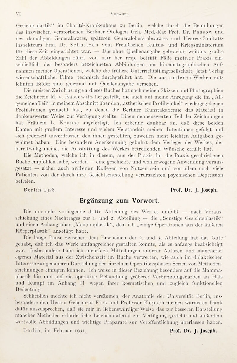 Gesichtsplastik“ im Charite-Krankenhaus zu Berlin, welche durch die Bemühungen des inzwischen verstorbenen Berliner Otologen Geh. Med.-Rat Brof. Dr. Bassow und des damaligen Generalarztes, späteren Generaloberstabsarztes und Heeres - Sanitäts¬ inspekteurs Prof. Dr. Schultzen vom Preußischen Kultus- und Kriegsministerium für diese Zeit eingerichtet war. — Die ohne Quellenangabe gebrachte weitaus größte Zahl der Abbildungen rührt von mir her resp. betrifft Fälle meiner Praxis ein¬ schließlich der besonders bezeichneten Abbildungen aus kinematographischen Auf¬ nahmen meiner Operationen, welche die frühere Unterrichtsfilmgesellschaft, jetzt Verlag wissenschaftlicher Filme technisch durchgeführt hat. Die aus anderen Werken ent¬ lehnten Bilder sind jedesmal mit Quellenangabe versehen. Die meisten Zeichnungen dieses Buches hat nach meinen Skizzen und Photographien die Zeichnerin M. v. Bassewitz hergestellt, die auch auf meine Anregung die im „All¬ gemeinen Teil“ in meinem Abschnitt über den ,,ästhetischen Profilwinkel“ wiedergegebenen Profilstudien gemacht hat, zu denen die Berliner Kunstakademie das Material in dankenswerter Weise zur Verfügung stellte. Einen nennenswerten Teil der Zeichnungen hat Fräulein L. Krause angefertigt. Ich erkenne dankbar an, daß diese beiden Damen mit großem Interesse und vielem Verständnis meinen Intentionen gefolgt und sich jederzeit unverdrossen den ihnen gestellten, zuweilen nicht leichten Aufgaben ge¬ widmet haben. Eine besondere Anerkennung gebührt dem Verleger des Werkes, der bereitwillig meine, die Ausstattung des Werkes betreffenden Wünsche erfüllt hat. Die Methoden, welche ich in diesem, aus der Praxis für die Praxis geschriebenen Buche empfohlen habe, werden — eine geschickte und wohlerwogene Anwendung voraus¬ gesetzt — sicher auch anderen Kollegen von Nutzen sein und vor allem noch viele Patienten von der durch ihre Gesichtsentstellung verursachten psychischen Depression befreien. Berlin 1928. Prof. Dr. J. Joseph. Ergänzung zum Vorwort. Die nunmehr vorliegende dritte Abteilung des Werkes umfaßt — nach Voraus¬ schickung eines Nachtrages zur I. und 2. Abteilung — die ,,Sonstige Gesichtsplastik“ und einen Anhang über ,,Mammaplastik“, dem ich ,,einige Operationen aus der äußeren Körperplastik“ angefügt habe. Die lange Pause zwischen dem Erscheinen der 2. und 3. Abteilung hat das Gute gehabt, daß ich das Werk umfangreicher gestalten konnte, als es anfangs beabsichtigt war. Insbesondere habe ich mehrfach Mitteilungen anderer Autoren und mancherlei eigenes Material aus der Zwischenzeit im Buche verwerten, wie auch im didaktischen Interesse zur genaueren Darstellung der einzelnen Operationsphasen Serien von Methoden¬ zeichnungen einfügen können. Ich weise in dieser Beziehung besonders auf die Mamma¬ plastik hin und auf die operative Behandlung größerer Verbrennungsnarben an Hals und Rumpf im Anhang II, wegen ihrer kosmetischen und zugleich funktionellen Bedeutung. Schließlich möchte ich nicht versäumen, der Anatomie der Universität Berlin, ins¬ besondere den Herren Geheimrat Fick und Professor Kopseh meinen wärmsten Dank dafür auszusprechen, daß sie mir in liebenswürdigerweise das zur besseren Darstellung mancher Methoden erforderliche Leichenmaterial zur Verfügung gestellt und außerdem wertvolle Abbildungen und wichtige Präparate zur Veröffentlichung überlassen haben. Berlin, im Februar 1931. Prof. Dr. J. Joseph.