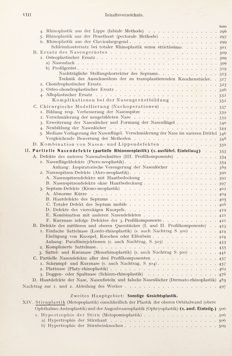 Seite 4. Rhinoplastik aus der Lippe (labiale Methode).296 5. Rhinoplastik aus der Brusthaut (pectorale Methode).297 6. Rhinoplastik aus der Claviculargegend.299 Schleimhautersatz bei totaler Rhinoplastik sensu strictissimo..301 B. Ersatz des Nasengerüstes ..309 1. Osteoplastischer Ersatz...309 a) Nasendach.309 b) Profilgerüst. 309 Nachträgliche Stellungskorrektur des Septums.315 Technik des Ausschneidens der zu transplantierenden Knochenstücke. . 317 2. Chondroplastischer Ersatz. 323 3. Osteo-chondroplastischer Ersatz.326 4. Alloplastischer Ersatz.332 Komplikationen bei der Nasen ge rüstbildung.332 C. Chirurgische Modellierung (Nachoperationen).337 1. Bildung resp. Verbesserung der Nasenspitze.339 2. Verschmälerung der neugebildeten Nase.339 3. Erweiterung der Nasenlöcher und Formung der Nasenflügel.340 4. Neubildung der Nasenlöcher.344 5. Mediane Verlagerung der Nasenflügel. Verschmälerung der Nase im unteren Drittel 346 Vergleichende Bewertung der Methoden.348 D. Kombination von Nasen- und Lippendefekten.350 II. Partielle Nasendefekte (partielle Rhinoneoplastik) (s. ausführl. Einteilung) . . . 353 A. Defekte des unteren Nasenabschnittes (III. Profilkomponente).354 1. Nasenflügeldefekte (Ptero-neoplastik)..354 Anhang: Inspiratorische Verengerung der Nasenlöcher.389 2. Nasenspitzen-Defekte (Akro-neoplastik).390 A. Nasenspitzendefekte mit Hautbedeckung.392 B. Nasenspitzendefekte ohne Hautbedeckung.397 3. Septum-Defekte (Kiono-neoplastik).402 A. Abnorme Kürze.404 B. Hautdefekte des Septums.405 C. Totaler Defekt des Septum mobile.408 D. Defekte des viereckigen Knorpels.419 E. Kombination mit anderen Nasendefekten.421 F. Kurznase infolge Defektes der 3. Profilkomponente.421 B. Defekte des mittleren und oberen Querstückes (I. und II. Profilkomponente) . . 423 1. Einfache Sattelnase (Lordo-rhinoplastik) (s. auch Nachtrag S. 500).424 Einfügung von Knorpel, Knochen oder Elfenbein.424 Anhang: Paraffininjektionen (s. auch Nachtrag, S. 505) 433 2. Komplizierte Sattelnase. 435 3. Sattel- und Kurznase (Mesorhinoplastik) (s. auch Nachtrag S. 500).441 C. Partielle Nasendefekte aller drei Profilkomponenten.457 1. Schrumpf- und Kurznase (s. auch Nachtrag, S. 504).457 2. Plattnase (Platy-rhinoplastik).462 3. Doggen- oder Spaltnase (Schizzo-rhinoplastik).476 D. Hautdefekte der Nase, Nasenfisteln und falsche Nasenlöcher (Dermato-rhinoplastik) 485 Nachtrag zur 1. und 2. Abteilung des Werkes.497 Zweites Hauptgebiet: Sonstige Gesichtsplastik. XIV. Stirnplastik (Metopoplastik) einschließlich der Plastik der oberen Orbitalwand (obere Ophthalmo-Antroplastik) und der Augenbrauenplastik (Ophryoplastik) (s. ausf. Einteilg.) 506 1. Hypertrophie der Stirn (Metopomioplastik).506 a) Hypertrophie der Stirnhaut.506 b) Hypertrophie der Stirnbeinknochen.509