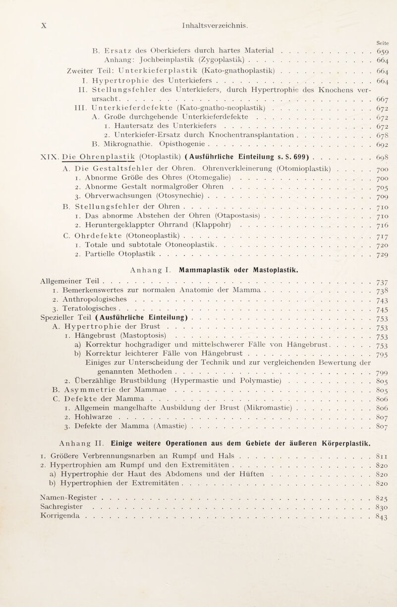 Seite B. Ersatz des Oberkiefers durch hartes Material.659 Anhang: Jochbeinplastik (Zygoplastik).664 Zweiter Teil: Unterkieferplastik (Kato-gnathoplastik).664 I. Hypertrophie des Unterkiefers.664 II. Stellungsfehler des Unterkiefers, durch Hypertrophie des Knochens ver¬ ursacht.667 III. Unterkieferdefekte (Kato-gnatho-neoplastik).672 A. Große durchgehende Unterkieferdefekte.672 1. Hautersatz des Unterkiefers.672 2. Unterkiefer-Ersatz durch Knochentransplantation.678 B. Mikrognathie. Opisthogenie.692 XIX. Die Ohrenplastik (Otoplastik) (Ausführliche Einteilung s. S. 699).69S A. Die Gestaltsfehler der Ohren. Ohrenverkleinerung (Otomioplastik).700 1. Abnorme Größe des Ohres (Otomegalie).700 2. Abnorme Gestalt normalgroßer Ohren.705 3. Ohrverwachsungen (Otosynechie).709 B. Stellungsfehler der Ohren. 710 1. Das abnorme Abstehen der Ohren (Otapostasis).710 2. Heruntergeklappter Ohrrand (Klappohr).716 C. Ohrdefekte (Otoneoplastik).717 1. Totale und subtotale Otoneoplastik.720 2. Partielle Otoplastik.729 Anhang I. Mammaplastik oder Mastoplastik. Allgemeiner Teil.737 1. Bemerkenswertes zur normalen Anatomie der Mamma.738 2. Anthropologisches.743 3. Teratologisches.745 Spezieller Teil (Ausführliche Einteilung).753 A. Hypertrophie der Brust.753 1. Hängebrust (Mastoptosis).753 a) Korrektur hochgradiger und mittelschwerer Fälle von Hängebrust.753 b) Korrektur leichterer Fälle von Hängebrust.795 Einiges zur Unterscheidung der Technik und zur vergleichenden Bewertung der genannten Methoden.799 2. Überzählige Brustbildung (Hypermastie und Polymastie). 805 B. Asymmetrie der Mammae.805 C. Defekte der Mamma ..806 1. Allgemein mangelhafte Ausbildung der Brust (Mikromastie).806 2. Hohlwarze.807 3. Defekte der Mamma (Amastie).807 Anhang II. Einige weitere Operationen aus dem Gebiete der äußeren Körperplastik. 1. Größere Verbrennungsnarben an Rumpf und Hals.811 2. Hypertrophien am Rumpf und den Extremitäten. 820 a) Hypertrophie der Haut des Abdomens und der Hüften.820 b) Hypertrophien der Extremitäten.820 Namen-Register. 825 Sachregister.830 Korrigenda.843