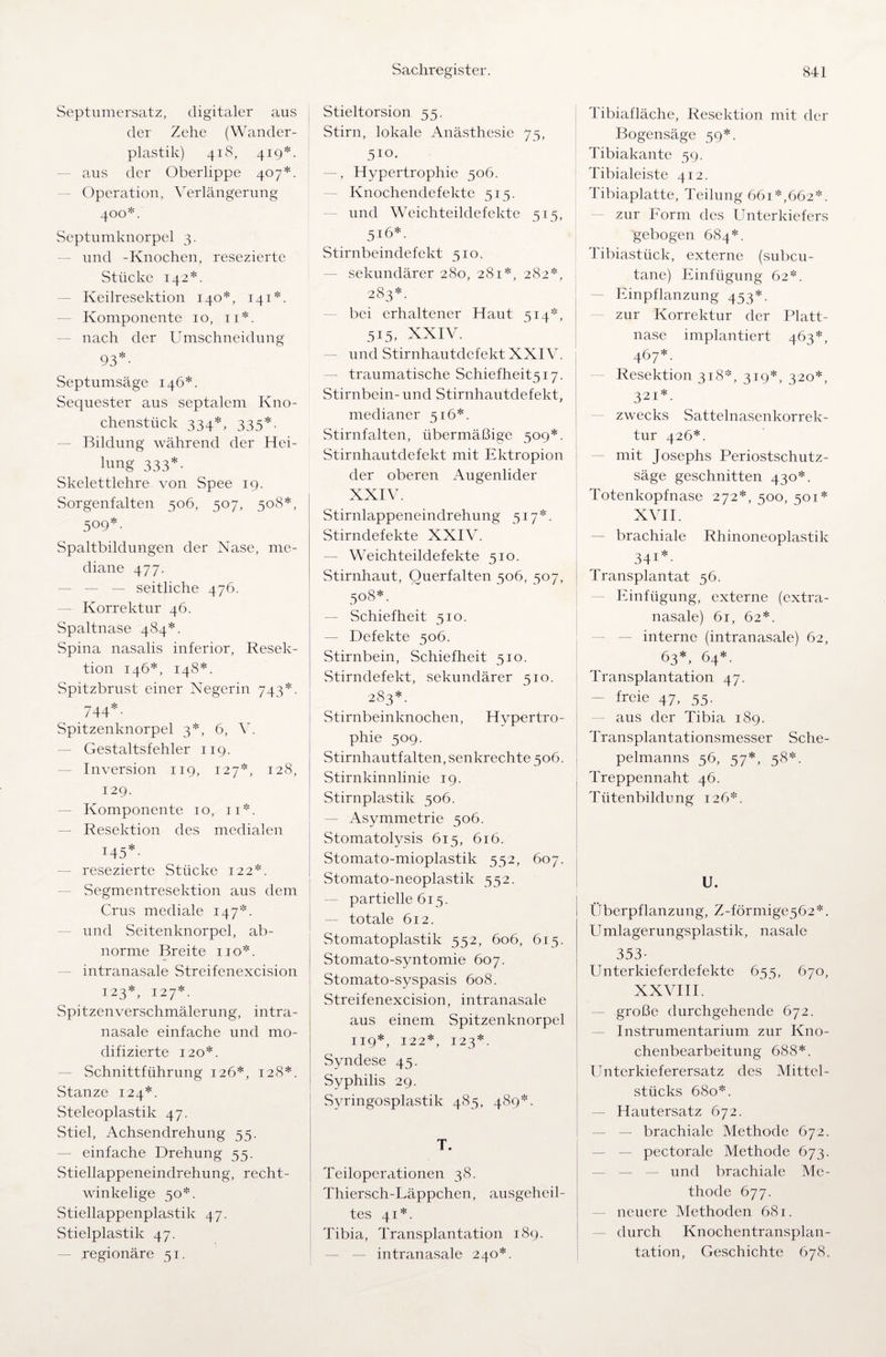 Septumersatz, digitaler aus der Zehe (Wander¬ plastik) 418, 419*. aus der Oberlippe 407*. Operation, Verlängerung 400*. Septumknorpel 3. und -Knochen, resezierte Stücke 142*. Keilresektion 140*, 141*. Komponente 10, 11*. nach der Umschneidung 93*. Septumsäge 146*. Sequester aus septalem Kno¬ chenstück 334*, 335*. Bildung während der Hei¬ lung 333*. Skelettlehre von Spee 19. Sorgenfalten 506, 507, 508*, 509*. Spaltbildungen der Nase, me¬ diane 477. — — — seitliche 476. — Korrektur 46. Spaltnase 484*. Spina nasalis inferior, Resek¬ tion 146*, 148*. Spitzbrust einer Negerin 743*. 744*- Spitzenknorpel 3*, 6, V. Gestaltsfehler 119. Inversion 119, 127*, 128, 129. Komponente 10, 11*. Resektion des medialen 145*- resezierte Stücke 122*. Segmentresektion aus dem Crus mediale 147*. und Seitenknorpel, ab¬ norme Breite 110*. intranasale Streifenexcision 123*, 127*. Spitzenverschmälerung, intra¬ nasale einfache und mo¬ difizierte 120*. Schnittführung 126*, 128*. Stanze 124*. Steleoplastik 47. Stiel, Achsendrehung 55. einfache Drehung 55. Stiellappeneindrehung, recht¬ winkelige 50*. Stiellappenplastik 47. Stielplastik 47. — regionäre 51. Stieltorsion 55. Stirn, lokale Anästhesie 75, 510. -, Hypertrophie 506. Knochendefekte 515. und Weichteildefekte 515, 516*. Stirnbeindefekt 510. sekundärer 280, 281*, 282*, 283*. bei erhaltener Haut 514*, 515. XXIV. und Stirnhautdefekt XXIV. — traumatische Schiefheit5i7. Stirnbein- und Stirnhautdefekt, medianer 516*. Stirnfalten, übermäßige 509*. Stirnhautdefekt mit Ektropion der oberen Augenlider XXIV. Stirnlappeneindrehung 517*. Stirndefekte XXIV. — Weichteildefekte 510. Stirnhaut, Querfalten 506, 507, 508*. — Schiefheit 510. — Defekte 506. Stirnbein, Schiefheit 510. Stirndefekt, sekundärer 510. 283*. Stirnbeinknochen, Hypertro¬ phie 509. Stirnhautfalten, senkrechte 506. Stirnkinnlinie 19. Stirnplastik 506. — Asymmetrie 506. Stomatolysis 615, 616. Stomato-mioplastik 552, 607. Stomato-neoplastik 552. — partielle 615. — totale 612. Stomatoplastik 552, 606, 615. Stomato-syntomie 607. Stomato-syspasis 608. Streifenexcision, intranasale aus einem Spitzenknorpel 119 *, 122*, 123*. Syndese 45. Syphilis 29. Syringosplastik 485, 489*. T. Teiloperationen 38. Thiersch-Läppchen, ausgeheil¬ tes 41*. Tibia, Transplantation 189. intranasale 240*. Tibiafläche, Resektion mit der Bogensäge 59*. Tibiakante 59. Tibialeiste 412. Tibiaplatte, Teilung 661 *,662*. zur Form des Unterkiefers gebogen 684*. Tibiastück, externe (subcu- tane) Einfügung 62*. Einpflanzung 453*. zur Korrektur der Platt¬ nase implantiert 463*, 467*. Resektion 318*, 319*, 320*, 321*. zwecks Sattelnasenkorrek¬ tur 426*. mit Josephs Periostschutz¬ säge geschnitten 430*. Totenkopfnase 272*, 500, 501* XVII. brachiale Rhinoneoplastik 341*. Transplantat 56. Einfügung, externe (extra- nasale) 61, 62*. interne (intranasale) 62, 63*, 64*. Transplantation 47. - freie 47, 55. aus der Tibia 189. Transplantationsmesser Sche- pelmanns 56, 57*, 58*. Treppennaht 46. Tütenbildung 126*. U. Überpf 1 anzu ng, Z-förmige 5 62 *. Umlagerungsplastik, nasale 353- Unterkieferdefekte 655, 670, XXVIII. große durchgehende 672. Instrumentarium zur Kno¬ chenbearbeitung 688*. Unterkieferersatz des Mittel¬ stücks 680*. Hautersatz 672. — brachiale Methode 672. pectorale Methode 673. und brachiale Me¬ thode 677. neuere Methoden 681. durch Knochentransplan¬ tation, Geschichte 678.