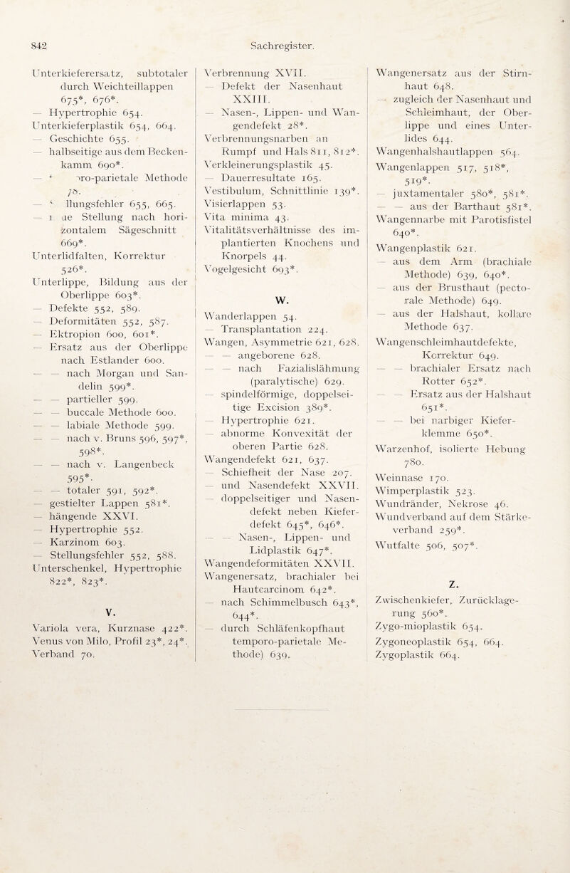 Unterkieferersatz, subtotaler durch Weichteillappen 675*, 676*. Hypertrophie 654. Unterkieferplastik 654, 664. — Geschichte 655. halbseitige aus dem Becken¬ kamm 690*. + iro-parietale Methode /ö. 1 llungsfehler 655, 665. i ae Stellung nach hori¬ zontalem Sägeschnitt 669*. Unterlidfalten, Korrektur 526*. Unterlippe, Bildung aus der Oberlippe 603*. Defekte 552, 589. Deformitäten 552, 587. Ektropion 600, 601*. Ersatz aus der Oberlippe nach Estländer 600. nach Morgan und San- delin 599*. partieller 599. buccale Methode 600. labiale Methode 599. nach v. Bruns 596, 597*, 598*. nach v. Langenbeck 595*- — totaler 591, 592*. gestielter Lappen 581*. — hängende XXVI. Hypertrophie 552. — Karzinom 603. Stellungsfehler 552, 588. Unterschenkel, Hypertrophie 822*, 823*. V. Variola vera, Kurznase 422*. Venus von Milo, Profil 23*, 24*. Verband 70. Verbrennung XVII. Defekt der Nasenhaut XXIII. Nasen-, Lippen- und Wan¬ gendefekt 28*. Verbrennungsnarben an Rumpf und Hals 811, 812*. Verkleinerungsplastik 45. Dauerresultate 165. Vestibulum, Schnittlinie 139*. Visierlappen 53. Vita minima 43. Vitalitätsverhältnisse des im¬ plantierten Knochens und Knorpels 44. Vogelgesicht 693*. W. Wanderlappen 54. Transplantation 224. Wangen, Asymmetrie 621, 628. — angeborene 628. nach Fazialislähmung (paralytische) 629. spindelförmige, doppelsei¬ tige Excision 389*. Hypertrophie 621. abnorme Konvexität der oberen Partie 628. Wangendefekt 621, 637. Schiefheit der Nase 207. und Nasendefekt XXVII. doppelseitiger und Nasen¬ defekt neben Kiefer¬ defekt 645*, 646*. Nasen-, Lippen- und Lidplastik 647*. Wangendeformitäten XXVII. Wangenersatz, brachialer bei Hautcarcinom 642*. nach Schimmelbusch 643*, 644*. durch Schläfenkopfhaut temporo-parietale Me¬ thode) 639, Wangenersatz aus der Stirn¬ haut 648. zugleich der Nasenhaut und Schleimhaut, der Ober¬ lippe und eines Unter¬ lides 644. Wangenhalshautlappen 564. Wangenlappen 517, 518*, 5I9*> juxtamentaler 580*, 581*. — aus der Barthaut 581*. Wangennarbe mit Parotisfistel 640*. Wangenplastik 621. aus dem Arm (brachiale Methode) 639, 640*. aus der Brusthaut (pecto- rale Methode) 649. aus der Halshaut, kollare Methode 637. Wangenschleimhautdefekte, Korrektur 649. brachialer Ersatz nach Rotter 652*. Ersatz aus der Halshaut 651*. bei narbiger Kiefer¬ klemme 650*. Warzenhof, isolierte Hebung 780. Weinnase 170. Wimperplastik 523. Wundränder, Nekrose 46. Wund'verband auf dem Stärke¬ verband 259*. Wutfalte 506, 507*. Z. Zwischenkiefer, Zurücklage¬ rung 560*. Zygo-mioplastik 654. Zygoneoplastik 654, 664. Zygoplastik 664.