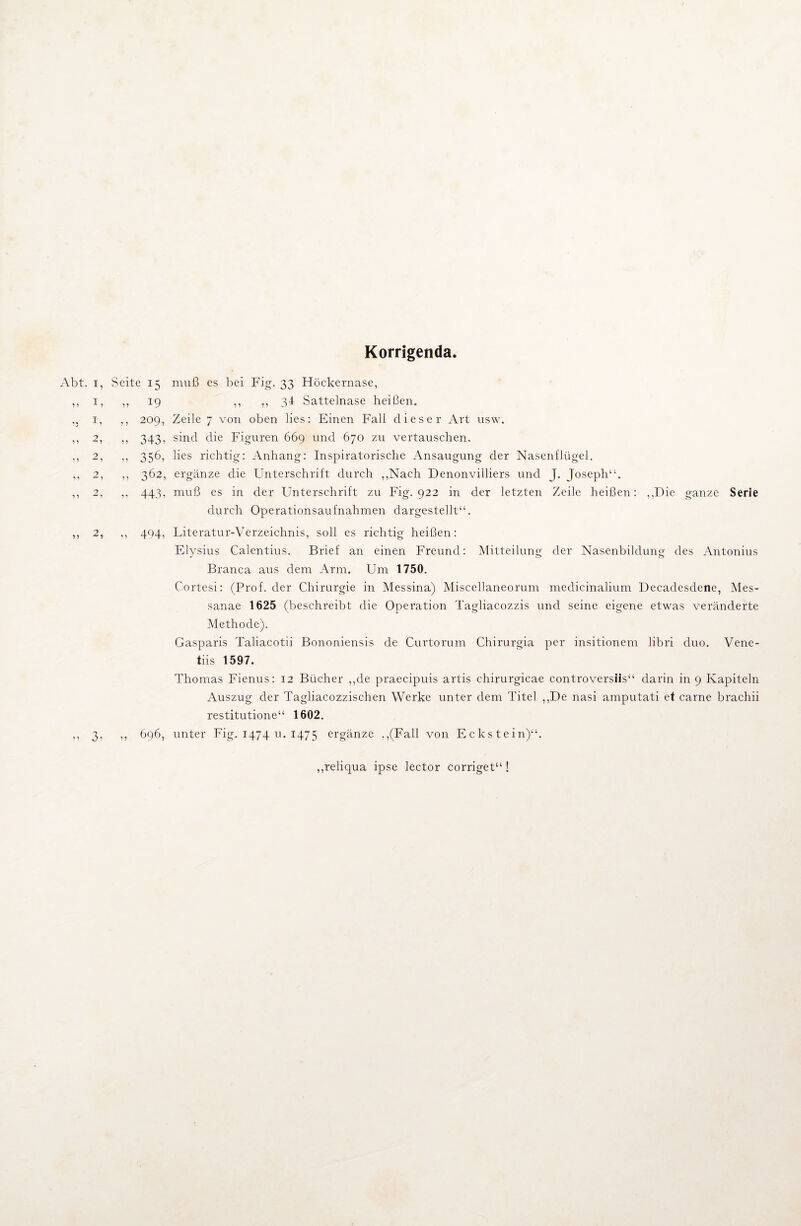 Korrigenda. Seite 15 muß es bei Fig. 33 Höckernase, ,, 19 ,, ,, 34 Sattelnase heißen. ,, 209, Zeile 7 von oben lies: Einen Fall dieser Art usw. ,, 343, sind die Figuren 669 und 670 zu vertauschen. ,, 356, lies richtig: Anhang: Inspiratorische Ansaugung der Nasenflügel. ,, 362, ergänze die Unterschrift durch ,,Nach Denonvilliers und J. Joseph“. ,, 443, muß es in der Unterschrift zu Fig. 922 in der letzten Zeile heißen: „Die ganze Serie durch Operationsaufnahmen dargestellt“. ,, 494, Literatur-Verzeichnis, soll es richtig heißen: Elysius Calentius. Brief an einen Freund: Mitteilung der Nasenbildung des Antonius Branca aus dem Arm. Um 1750. Cortesi: (Prof, der Chirurgie in Messina) Miscellaneorum medicinalium Decadesdene, Mes- sanae 1625 (beschreibt die Operation Tagliacozzis und seine eigene etwas veränderte Methode). Gasparis Taliacotii Bononiensis de Curtorum Chirurgia per insitionem libri duo. Vene- tiis 1597. Thomas Fienus: 12 Bücher „de praecipuis artis ehirurgicae controversiis“ darin in 9 Kapiteln Auszug der Tagliacozzischen Werke unter dem Titel „De nasi amputati et carne brachii restitutione“ 1602. ,, 696, unter Fig. 1474 u. 1475 ergänze „(Fall von Eckstein)“. „reliqua ipse lector corriget“ !