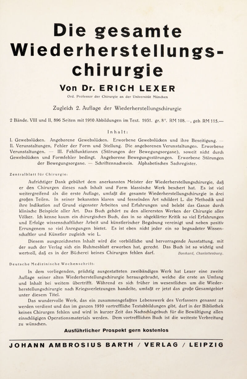 Die gesamte Wiederherstellungs¬ chirurgie Von Dr. ERICH LEXER Ord. Professor der Chirurgie an der Universität München Zugleich 2. Auflage der Wiederherstellungschirurgie 2 Bände. VIII und II, 896 Seiten mit 1910 Abbildungen im Text. 1931. gr. 8°. RM 108. — , geb. RM 115,— Inhalt: I. Gewebslücken. Angeborene Gewebslücken. Erworbene Gewebslücken und ihre Beseitigung. — II. Verunstaltungen, Fehler der Form und Stellung. Die angeborenen Verunstaltungen. Erworbene Verunstaltungen. — III. Fehlfunktionen (Störungen der Bewegungsorgane), soweit nicht durch Gewebslücken und Formfehler bedingt. Angeborene Bewegungsstörungen. Erworbene Störungen der Bewegungsorgane. — Schriftennachweis. Alphabetisches Sachregister. Zentralblatt für Chirurgie: Aufrichtiger Dank gebührt dem anerkannten Meister der Wiederherstellungschirurgie, daß er den Chirurgen dieses nach Inhalt und Form klassische Werk beschert hat. Es ist viel weitergreifend als die erste Auflage, umfaßt die gesamte Wiederherstellungschirurgie in drei großen Teilen. In seiner bekannten klaren und fesselnden Art schildert L. die Methodik und ihre Indikation auf Grund eigenster Arbeiten und Erfahrungen und belebt das Ganze durch klinische Beispiele aller Art. Das Buch gehört zu den allerersten Werken der Chirurgie aller Völker. Ich kenne kaum ein chirurgisches Buch, das in so abgeklärter Kritik so viel Erfahrungen und Erfolge wissenschaftlicher Arbeit und künstlerischer Begabung vereinigt und neben positiv Errungenem so viel Anregungen bietet. Es ist eben nicht jeder ein so begnadeter Wissen¬ schaftler und Künstler zugleich wie L. Diesem ausgezeichneten Inhalt wird die vorbildliche und hervorragende Ausstattung, mit der auch der Verlag sich ein Ruhmesblatt erworben hat, gerecht. Das Buch ist so wichtig und wertvoll, daß es in der Bücherei keines Chirurgen fehlen darf. Borchavd, Charlottenburg. Deutsche Medizinische Wochenschrift: In dem vorliegenden, prächtig ausgestatteten zweibändigen Werk hat Lexer eine zweite Auflage seiner alten Wiederherstellungschirurgie herausgebracht, welche die erste an Umfang und Inhalt bei weitem übertrifft. Während es sich früher im wesentlichen um die Wieder¬ herstellungschirurgie nach Kriegsverletzungen handelte, umfaßt er jetzt das große Gesamtgebiet unter diesem Titel. Das wundervolle Werk, das ein zusammengefaßtes Lebenswerk des Verfassers genannt zu werden verdient und das im ganzen 1910 vortreffliche Textabbildungen gibt, darf in der Bibliothek keines Chirurgen fehlen und wird in kurzer Zeit das Nachsdhlagebuch für die Bewältigung allen einschlägigen Operationsmaterials werden. Dem vortrefflichen Buch ist die weiteste Verbreitung zu wünschen. Ausführlicher Prospekt gern kostenlos