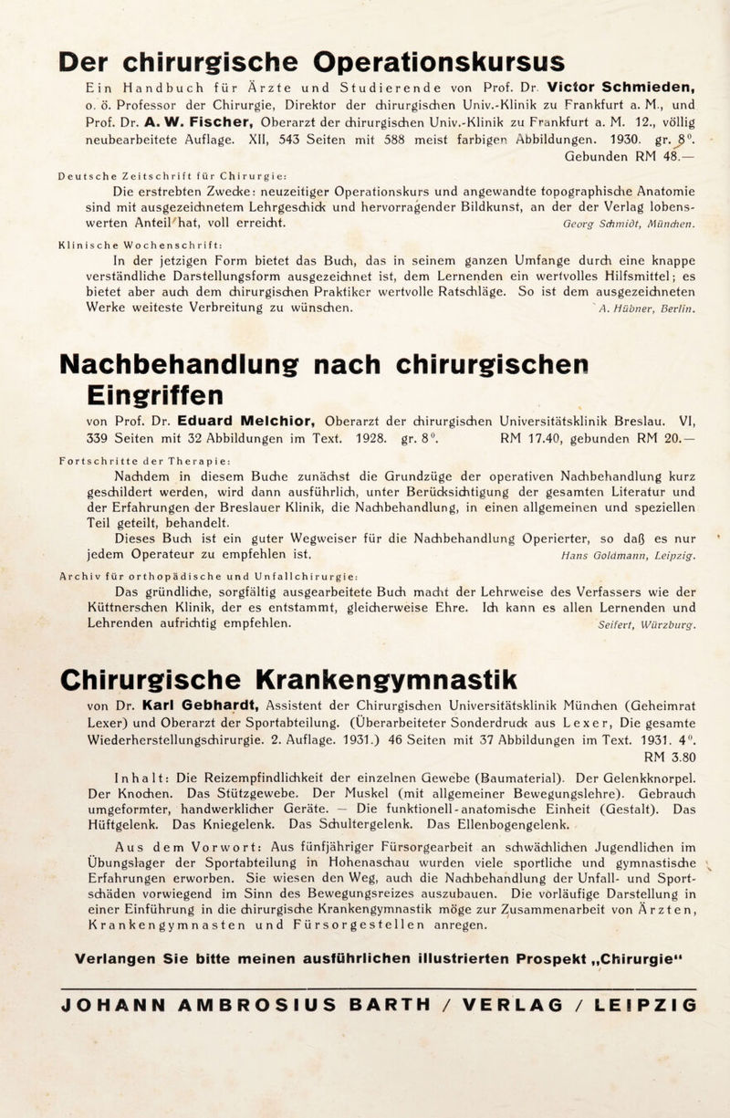 Der chirurgische Operationskursus Ein Handbuch für Ärzte und Studierende von Prof. Dr. Victor Schmieden, o. ö. Professor der Chirurgie, Direktor der chirurgischen Univ.-Klinik zu Frankfurt a. M., und Prof. Dr. A. W. Fischer, Oberarzt der chirurgischen Univ.-Klinik zu Frankfurt a. M. 12., völlig neubearbeitete Auflage. XII, 543 Seiten mit 588 meist farbigen Abbildungen. 1930. gr.JJ0. Gebunden RM 48.— Deutsche Zeitschrift für Chirurgie: Die erstrebten Zwecke: neuzeitiger Operationskurs und angewandte topographische Anatomie sind mit ausgezeichnetem Lehrgeschick und hervorragender Bildkunst, an der der Verlag lobens¬ werten Anteil hat, voll erreicht. Georg Schmidt, München. Klinische Wochenschrift: In der jetzigen Form bietet das Buch, das in seinem ganzen Umfange durch eine knappe verständliche Darstellungsform ausgezeichnet ist, dem Lernenden ein wertvolles Hilfsmittel; es bietet aber auch dem chirurgischen Praktiker wertvolle Ratschläge. So ist dem ausgezeichneten Werke weiteste Verbreitung zu wünschen. ' A. Hübner, Berlin. Nachbehandlung nach chirurgischen Eingriffen von Prof. Dr. Eduard Melchior, Oberarzt der chirurgischen Universitätsklinik Breslau. VI, 339 Seiten mit 32 Abbildungen im Text. 1928. gr. 8°. RM 17.40, gebunden RM 20.— Fortschritte der Therapie: Nachdem in diesem Buche zunächst die Grundzüge der operativen Nachbehandlung kurz geschildert werden, wird dann ausführlich, unter Berücksichtigung der gesamten Literatur und der Erfahrungen der Breslauer Klinik, die Nachbehandlung, in einen allgemeinen und speziellen Teil geteilt, behandelt. Dieses Buch ist ein guter Wegweiser für die Nachbehandlung Operierter, so daß es nur jedem Operateur zu empfehlen ist. Hans Goldmann, Leipzig. Archiv für orthopädische und Unfallchirurgie: Das gründliche, sorgfältig ausgearbeitete Buch macht der Lehrweise des Verfassers wie der Küttnerschen Klinik, der es entstammt, gleicherweise Ehre. Ich kann es allen Lernenden und Lehrenden aufrichtig empfehlen. Seifert, Würzburg. Chirurgische Krankengymnastik von Dr. Karl Gebhardt, Assistent der Chirurgischen Universitätsklinik München (Geheimrat Lexer) und Oberarzt der Sportabteilung. (Überarbeiteter Sonderdruck aus Lexer, Die gesamte Wiederherstellungschirurgie. 2. Auflage. 1931.) 46 Seiten mit 37 Abbildungen im Text. 1931. 4°. RM 3.80 Inhalt: Die Reizempfindlichkeit der einzelnen Gewebe (Baumaterial). Der Gelenkknorpel. Der Knochen. Das Stützgewebe. Der Muskel (mit allgemeiner Bewegungslehre). Gebrauch umgeformter, handwerklicher Geräte. — Die funktionell-anatomische Einheit (Gestalt). Das Hüftgelenk. Das Kniegelenk. Das Schultergelenk. Das Ellenbogengelenk. Aus dem Vorwort: Aus fünfjähriger Fürsorgearbeit an schwächlichen Jugendlichen im Übungslager der Sportabteilung in Hohenaschau wurden viele sportliche und gymnastische ^ Erfahrungen erworben. Sie wiesen den Weg, auch die Nachbehandlung der Unfall- und Sport¬ schäden vorwiegend im Sinn des Bewegungsreizes auszubauen. Die vorläufige Darstellung in einer Einführung in die chirurgische Krankengymnastik möge zur Zusammenarbeit von Ärzten, Krankengymnasten und Fürsorgestellen anregen. Verlangen Sie bitte meinen ausführlichen illustrierten Prospekt „Chirurgie
