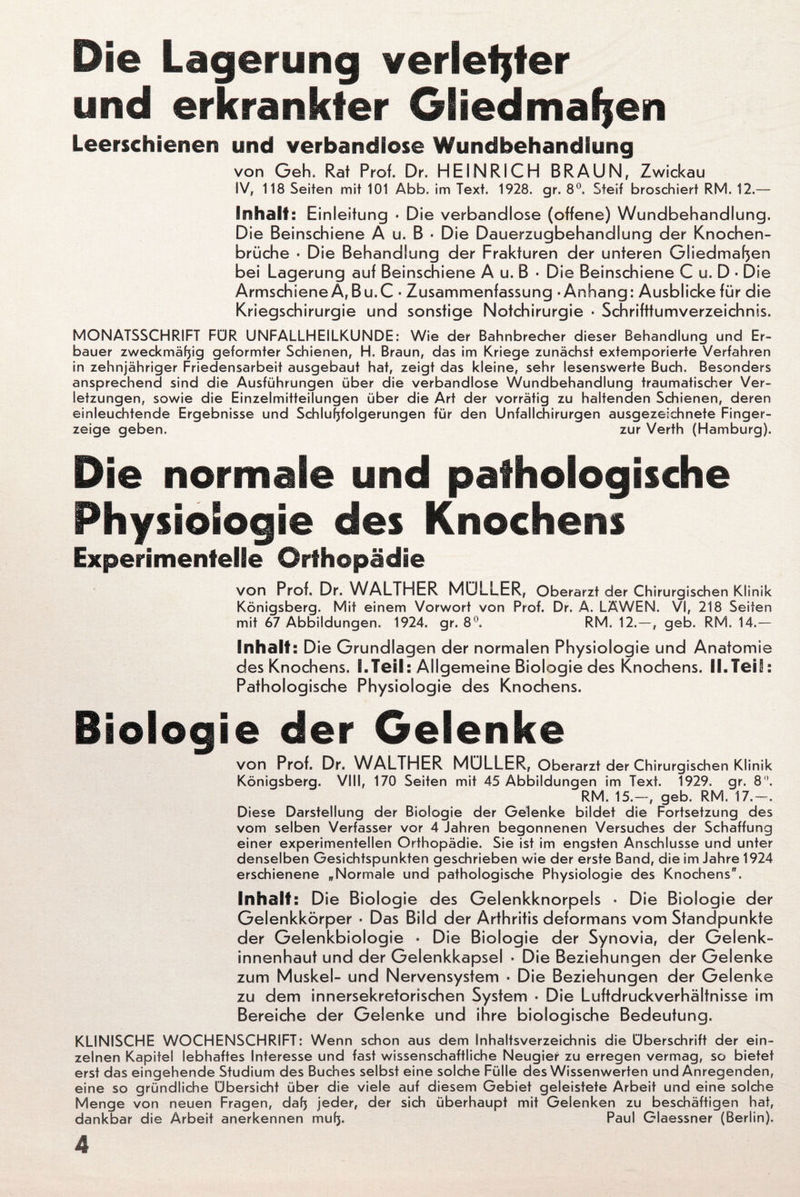 Die Lagerung verlebter und erkrankter Gliedmaßen Leerschienen und verbandiose Wundbehandlung von Geh, Rat Prof. Dr. HEINRICH BRAUN, Zwickau IV, 118 Seiten mit 101 Abb. im Text. 1928. gr. 8°. Steif broschiert RM. 12.— Inhalt: E inleitung ■ Die verbandlose (offene) Wundbehandlung. Die Beinschiene A u. B ■ Die Dauerzugbehandlung der Knochen¬ brüche ■ Die Behandlung der Frakturen der unteren Gliedmaßen bei Lagerung auf Beinschiene A u. B ■ Die Beinschiene C u. D ■ Die Armschiene A,Bu.C ■ Zusammenfassung - Anhang: Ausblicke für die Kriegschirurgie und sonstige Notchirurgie ■ Schrifttumverzeichnis. MONATSSCHRIFT FÜR UNFALLHEILKUNDE: Wie der Bahnbrecher dieser Behandlung und Er¬ bauer zweckmäßig geformter Schienen, H. Braun, das im Kriege zunächst extemporierte Verfahren in zehnjähriger Friedensarbeit ausgebaut hat, zeigt das kleine, sehr lesenswerte Buch. Besonders ansprechend sind die Ausführungen über die verbandlose Wundbehandlung traumatischer Ver¬ letzungen, sowie die Einzelmitteilungen über die Art der vorrätig zu haltenden Schienen, deren einleuchtende Ergebnisse und Schlußfolgerungen für den Unfallchirurgen ausgezeichnete Finger¬ zeige geben. zur Verth (Hamburg). Die normale und pathologische Physiologie des Knochens Experimentelle Orthopädie von Prof. Dr. WALTHER MÜLLER, Oberarzt der Chirurgischen Klinik Königsberg. Mit einem Vorwort von Prof. Dr. A. LÄWEN. VI, 218 Seiten mit 67 Abbildungen. 1924. gr. 8°. RM. 12. — , geb. RM. 14.— Inhalt: Die G rundlagen der normalen Physiologie und Anatomie des Knochens. I.Teil: Allgemeine Biologie des Knochens. II.Teil: Pathologische Physiologie des Knochens. Biologie der Gelenke von Prof. Dr. WALTHER MÜLLER, Oberarzt der Chirurgischen Klinik Königsberg. VIII, 170 Seiten mit 45 Abbildungen im Text. 1929. gr. 8°. RM. 15.—, geb. RM. 17.—. Diese Darstellung der Biologie der Gelenke bildet die Fortsetzung des vom selben Verfasser vor 4 Jahren begonnenen Versuches der Schaffung einer experimentellen Orthopädie. Sie ist im engsten Anschlüsse und unter denselben Gesichtspunkten geschrieben wie der erste Band, die im Jahre 1924 erschienene „Normale und pathologische Physiologie des Knochens. Inhalt: D ie Biologie des Gelenkknorpels • Die Biologie der Gelenkkörper • Das Bild der Arthritis deformans vom Standpunkte der Gelenkbiologie ■ Die Biologie der Synovia, der Gelenk- innenhaut und der Gelenkkapsel ■ Die Beziehungen der Gelenke zum Muskel- und Nervensystem • Die Beziehungen der Gelenke zu dem innersekretorischen System ■ Die Luftdruckverhältnisse im Bereiche der Gelenke und ihre biologische Bedeutung. KLINISCHE WOCHENSCHRIFT: Wenn schon aus dem Inhaltsverzeichnis die Überschrift der ein¬ zelnen Kapitel lebhaftes Interesse und fast wissenschaftliche Neugier zu erregen vermag, so bietet erst das eingehende Studium des Buches selbst eine solche Fülle des Wissenwerten und Anregenden, eine so gründliche Übersicht über die viele auf diesem Gebiet geleistete Arbeit und eine solche Menge von neuen Fragen, daß jeder, der sich überhaupt mit Gelenken zu beschäftigen hat, dankbar die Arbeit anerkennen muß. Paul Glaessner (Berlin).