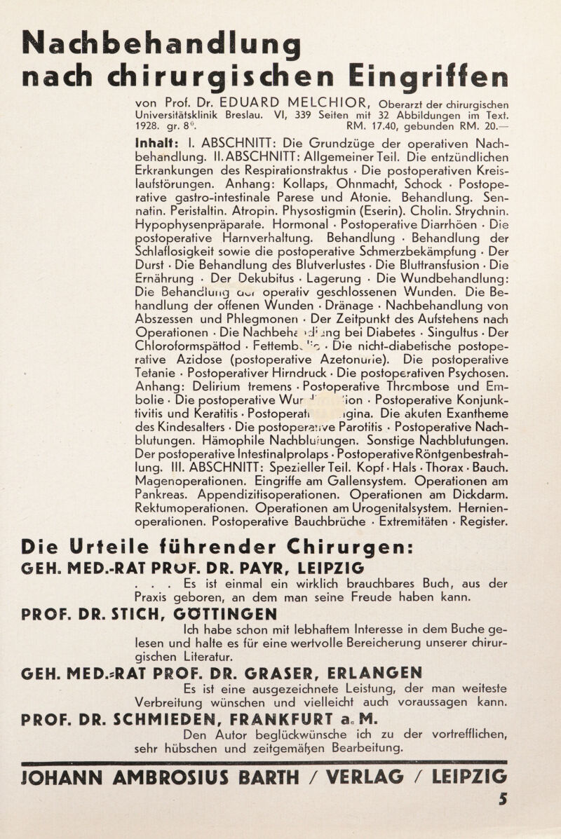 Nachbehandlung nach chirurgischen Umgriffen von Prof. Dr. EDUARD MELCHIOR, Oberarzt der chirurgischen Universitätsklinik Breslau. VI, 339 Seiten mit 32 Abbildungen im Text. 1928. gr. 8°. RM. 17.40, gebunden RM. 20.— Inhalt: I. ABSCHNITT: Die Grundzüge der operativen Nach¬ behandlung. II. ABSCHNITT: Allgemeiner Teil. Die entzündlichen Erkrankungen des Respirationstraktus ■ Die postoperativen Kreis¬ laufstörungen. Anhang: Kollaps, Ohnmacht, Schock ■ Postope¬ rative gastro-intestinale Parese und Atonie. Behandlung. Sen- natin. Peristaltin. Atropin. Physostigmin (Eserin). Cholin. Strychnin, Hypophysenpräparate. Hormonal ■ Postoperative Diarrhöen • Die postoperative Harnverhaltung. Behandlung ■ Behandlung der Schlaflosigkeit sowie die postoperative Schmerzbekämpfung ■ Der Durst ■ Die Behandlung des Blutverlustes ■ Die Bluttransfusion - Die Ernährung • Der Dekubitus ■ Lagerung ■ Die Wundbehandlung: Die Behandlung a^i operativ geschlossenen Wunden. Die Be¬ handlung der offenen Wunden ■ Dränage ■ Nachbehandlung von Abszessen und Phlegmonen ■ Der Zeitpunkt des Aufstehens nach Operationen ■ Die Nachbehc >:J; jng bei Diabetes ■ Singultus ■ Der Chloroformspättod ■ Fettem b„ ■ D'e nicht-diabetische postope- rative Azidose (postoperative Azetonurie). Die postoperafive • Tetanie ■ Postoperativer Hirndruck ■ Die postoperativen Psychosen. Anhang: Delirium tremens ■ Postoperative Thrombose und Em¬ bolie ■ Die postoperative Wur J ion ■ Postoperative Konjunk¬ tivitis und Keratitis ■ Postoperats sgina. Die akuten Exantheme des Kindesalters • Die postoperaüve Parotitis ■ Postoperative Nach¬ blutungen. Hämophile Nachblutungen. Sonstige Nachblutungen. Der postoperative Intestinalprolaps ■ Postoperative Röntgenbestrah¬ lung. III. ABSCHNITT: Spezieller Teil. Kopf ■ Hals ■ Thorax ■ Bauch. Magenoperationen. Eingriffe am Gallensystem. Operationen am Pankreas. Appendizitisoperationen. Operationen am Dickdarm. Rektumoperationen. Operationen am Urogenitalsystem. Hernien¬ operationen. Postoperative Bauchbrüche • Extremitäten ■ Register. Die Urteile führender Chirurgen: GEH. MED.-RAT PRÜF. DR. PAYR, LEIPZIG . Es ist einmal ein wirklich brauchbares Buch, aus der Praxis geboren, an dem man seine Freude haben kann. PROF, DR. STICH, GÖTTINGEN Ich habe schon mit lebhaftem Interesse in dem Buche ge¬ lesen und halte es für eine wertvolle Bereicherung unserer chirur¬ gischen Literatur. GEH. MED.*RAT PROF. DR. GRASER, ERLANGEN Es ist eine ausgezeichnete Leistung, der man weiteste Verbreitung wünschen und vielleicht auch Voraussagen kann. PROF. DR. SCHMIEDEN, FRANKFURT a, M. Den Autor beglückwünsche ich zu der vortrefflichen, sehr hübschen und zeitgemäßen Bearbeitung. JOHANN AMBROSIUS BARTH / VERLAG / LEIPZIG