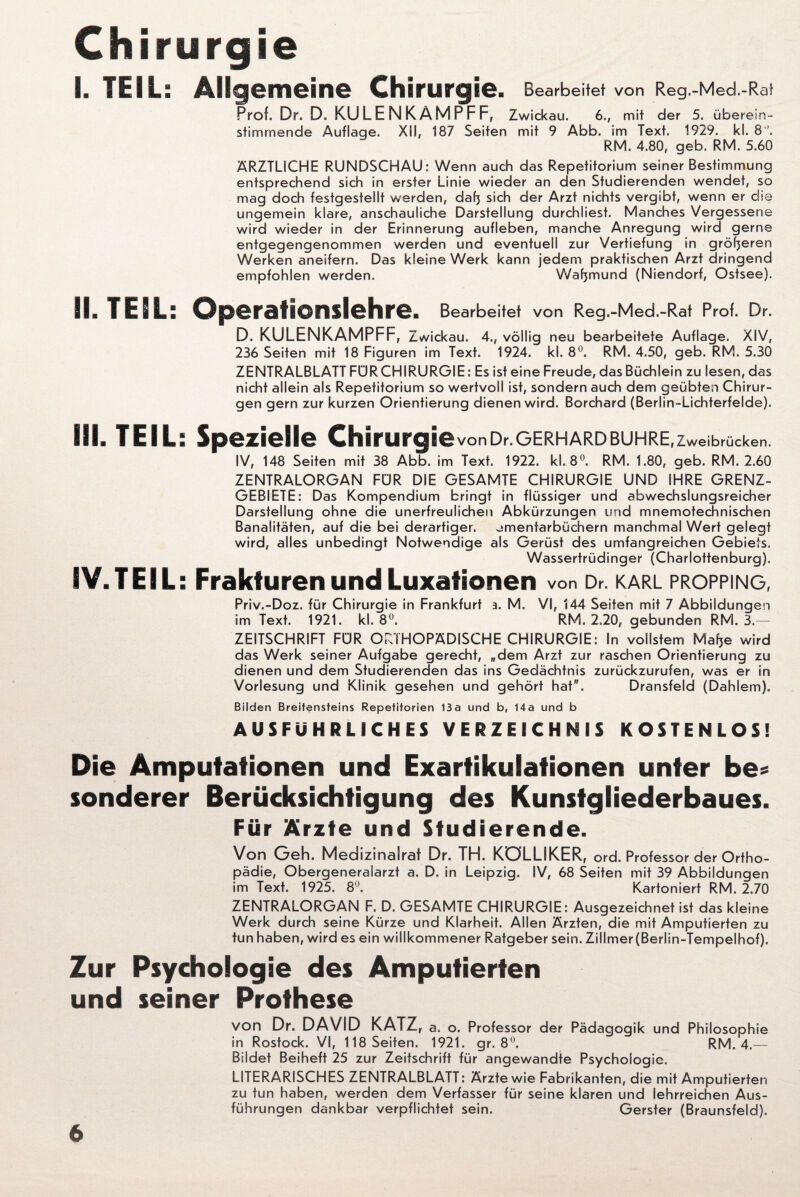 I. TEIL: Allgemeine Chirurgie. Bearbeitet von Reg.-Med.-Rat Prof. Dr. D. KULENKAMPFF, Zwickau. 6., mit der 5. überein¬ stimmende Auflage. XII, 187 Seiten mit 9 Abb. im Text. 1929. kl. 8 ’. RM. 4.80, geb. RM. 5.60 ÄRZTLICHE RUNDSCHAU: Wenn auch das Repetitorium seiner Bestimmung entsprechend sich in erster Linie wieder an den Studierenden wendet, so mag doch festgestellt werden, dafj sich der Arzt nichts vergibt, wenn er die ungemein klare, anschauliche Darstellung durchliest. Manches Vergessene wird wieder in der Erinnerung aufleben, manche Anregung wird gerne entgegengenommen werden und eventuell zur Vertiefung in größeren Werken aneifern. Das kleine Werk kann jedem praktischen Arzt dringend empfohlen werden. Wafjmund (Niendorf, Ostsee). II. TEIL: Operationslehre. Bearbeitet von Reg.-Med.-Rat Prof. Dr. D. KULENKAMPFF, Zwickau. 4., völlig neu bearbeitete Auflage. XIV, 236 Seiten mit 18 Figuren im Text. 1924. kl. 8°. RM. 4.50, geb. RM. 5.30 ZENTRALBLATT FÜR CHIRURGIE: Es ist eine Freude, das Büchlein zu lesen, das nicht allein als Repetitorium so wertvoll ist, sondern auch dem geübten Chirur¬ gen gern zur kurzen Orientierung dienen wird. Borchard (Berlin-Lichterfelde). III. TEIL: Spezielle ChirurgievonDr. Gerhard buhre ,Zweibrücken. IV, 148 Seiten mit 38 Abb. im Text. 1922. kl. 8°. RM. 1.80, geb. RM. 2.60 ZENTRALORGAN FÜR DiE GESAMTE CHIRURGIE UND IHRE GRENZ¬ GEBIETE: Das Kompendium bringt in flüssiger und abwechslungsreicher Darstellung ohne die unerfreulichen Abkürzungen und mnemotechnischen Banalitäten, auf die bei derartiger, ^menfarbüchern manchmal Wert gelegt wird, alles unbedingt Notwendige als Gerüst des umfangreichen Gebiets. Wassertrüdinger (Charlottenbürg). IV. TEIL: Frakturen und Luxationen von Dr. karl propping, Priv.-Doz. für Chirurgie in Frankfurt 3. M. VI, 144 Seiten mit 7 Abbildungen im Text. 1921. kl. 8°. RM. 2.20, gebunden RM. 3.— ZEITSCHRIFT FÜR ORTHOPÄDISCHE CHIRURGIE: In vollstem Mafje wird das Werk seiner Aufgabe gerecht, „dem Arzt zur raschen Orientierung zu dienen und dem Studierenden das ins Gedächtnis zurückzurufen, was er in Vorlesung und Klinik gesehen und gehört hat. Dransfeld (Dahlem). Bilden Breitensteins Repetitorien 13a und b, 14a und b AUSFÜHRLICHES VERZEICHNIS KOSTENLOS! Die Amputationen und Exartikulationen unter be* sonderer Berücksichtigung des Kunstgliederbaues. Für Ärzte und Studierende. Von Geh. Medizinalrat Dr. TH. KÖLLIKER, ord. Professor der Ortho¬ pädie, Obergeneraiarzt a. D. in Leipzig. SV, 68 Seiten mit 39 Abbildungen im Text. 1925. 8°. Kartoniert RM. 2.70 ZENTRALORGAN F. D. GESAMTE CHIRURGIE: Ausgezeichnet ist das kleine Werk durch seine Kürze und Klarheit. Allen Ärzten, die mit Amputierten zu tun haben, wird es ein willkommener Ratgeber sein. Zillmer (Berlin-Tempelhof). Zur Psychologie des Amputierten und seiner Prothese von Dr. DAVID KATZ, a. o. Professor der Pädagogik und Philosophie in Rostock. VI, 118 Seiten. 1921. gr. 8°. RM. 4.— Bildet Beiheft 25 zur Zeitschrift für angewandte Psychologie. LITERARISCHES ZENTRALBLATT: Ärzte wie Fabrikanten, die mit Amputierten zu tun haben, werden dem Verfasser für seine klaren und lehrreichen Aus¬ führungen dankbar verpflichtet sein. Gerster (Braunsfeld).
