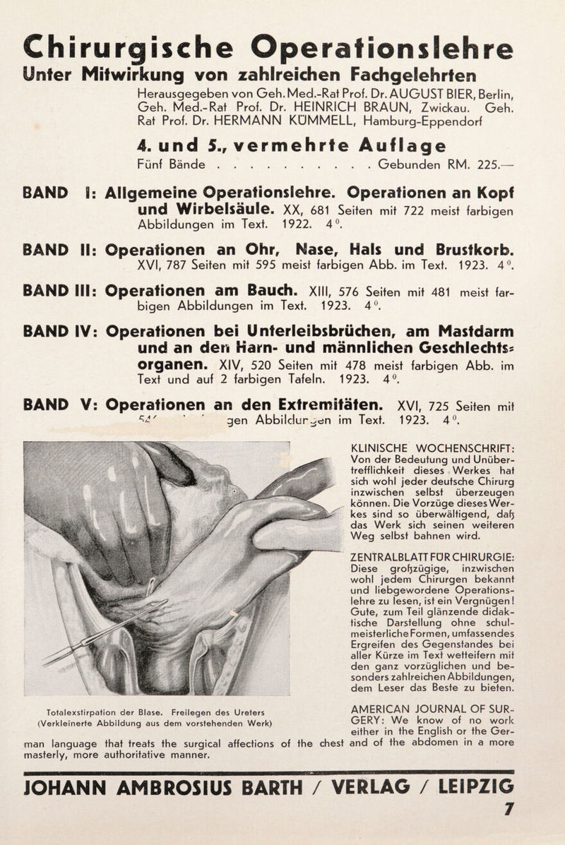 Chirurgische Operation sieh re Unter Mitwirkung von zahlreichen Fachgelehrten Herausgegeben von Geh. Med.-Rat Prof. Dr. AUGUST BIER, Berlin, Geh. Med.-Rat Prof. Dr. HEINRICH BRAUN, Zwickau. Geh. Rat Prof. Dr. HERMANN KÜMMELL, Hamburg-Eppendorf 4. und 5., vermehrte Auflage Fünf Bände.Gebunden RM. 225.— BÄND I: Allgemeine Operationslehre. Operationen an Kopf Und Wirbelsäule. XX, 681 Seiten mit 722 meist farbigen Abbildungen im Text. 1922. 4°. BAND II: Operationen an Ohr, Nase, Hals und Brustkorb. XVI, 787 Seiten mit 595 meist farbigen Abb. im Text. 1923. 4°. BAND III: Operationen am Bauch, xill, 576 Seiten mit 481 meist tar- bigen Abbildungen im Text. 1923. 4°. BAND IV: Operationen bei Unterleibsbrüchen, am Mastdarm und an den Karn- und männlichen Geschlechts? Organen, XIV, 520 Seiten mit 478 meist farbigen Abb. im Text und auf 2 farbigen Tafeln. 1923. 4°. BÄND V: Operationen an den Extremitäten. XVI, 725 Seiten mit c-'£' ’ gen Abbildungen im Text. 1923. 4°, KLINISCHE WOCHENSCHRIFT: Von der Bedeutung und Unüber- trefflichkeit dieses Werkes hat sich wohl jeder deutsche Chirurg inzwischen selbst überzeugen können. Die Vorzüge dieses Wer¬ kes sind so überwältigend, daß das Werk sich seinen weiteren Weg selbst bahnen wird. ZENTRALBLATT FÜRCHIRURGIE: Diese großzügige, inzwischen wohl jedem Chirurgen bekannt und liebgewordene Operations¬ lehre zu lesen, ist ein Vergnügen ! Gute, zum Teil glänzende didak¬ tische Darstellung ohne schul- meisterlicheFormen, umfassendes Ergreifen des Gegenstandes bei aller Kürze im Text wetteifern mit den ganz vorzüglichen und be¬ sonders zahlreichen Abbildungen, dem Leser das Beste zu bieten. Totalexstirpation der Blase. Freilegen des Ureters AMERICAN JOURNAL OF SUR- (Verkleinerte Abbildung aus dem vorstehenden Werk) GERY: We know of no Work either in the English or the Ger¬ man language that treats the surgical affections of the ehest and of the abdomeri in a more masterly, more authoritative manner. JOHANN AMBROSIUS BARTH / VERLAG / LEIPZIG