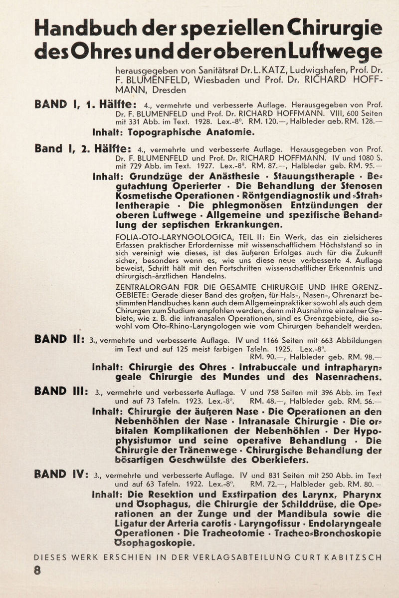 Handbuch der speziellen Chirurgie desOhresundderoberenLuftwege herausgegeben von Sanitätsrat Dr. L.KATZ, Ludwigshafen, Prot. Dr. F. BLUMENFELD, Wiesbaden und Prof. Dr. RICHARD HOFF- MANN, Dresden BÄND I, 1. Hälfte: 4., vermehrte und verbesserte Auflage. Herausgegeben von Prof. Dr. F. BLUMENFELD und Prof. Dr. RICHARD HOFFMANN. VIII, 600 Seiten mit 331 Abb. im Text. 1928. Lex.-8°. RM. 120.—, Haibieder aeb. RM. 128.— Inhalt: Topographische Anatomie. Band I, 2. Hälfte: 4,, vermehrte und verbesserte Auflage. Herausgegeben von Prof. Dr. F. BLUMENFELD und Prof. Dr. RICHARD HOFFMANN. IV und 1080 S. mit 729 Abb. im Text. 1927. Lex.-8°. RM. 87. — , Halbleder geb. RM. 95.— Inhalt: Grundzüge der Anästhesie - Stauungsfherapie - Be¬ gutachtung Operierter ■ Die Behandlung der Stenosen Kosmetische Operationen - Röntgendiagnostik und Strahl lentherapie - Die phlegmonösen Entzündungen der oberen Luftwege - Allgemeine und spezifische Behänd« lung der septischen Erkrankungen. FOLIA-OTO-LARYNGOLOGICA, TEIL II: Ein Werk, das ein zielsicheres Erfassen praktischer Erfordernisse mit wissenschaftlichem Höchststand so in sich vereinigt wie dieses, ist des äufjeren Erfolges auch für die Zukunft sicher, besonders wenn es, wie uns diese neue verbesserte 4. Auflage beweist, Schritt hält mit den Fortschritten wissenschaftlicher Erkenntnis und chirurgisch-ärztlichen Handelns. ZENTRALORGAN FÜR DIE GESAMTE CHIRURGIE UND IHRE GRENZ¬ GEBIETE: Gerade dieser Band des grofjen, für Hals-, Nasen-, Ohrenarzt be¬ stimmten Handbuches kann auch dem Allgemeinpraktiker sowohl als auch dem Chirurgen zumStudium empfohlen werden, denn rnit Ausnahme einzelner Ge¬ biete, wie z. B. die intranasalen Operationen, sind es Grenzgebiete, die so¬ wohl vom Oto-Rhino-Laryngologen wie vom Chirurgen behandelt werden. BAND II: 3. »vermehrte und verbesserte Auflage. IV und 1166 Seiten mit 663 Abbildungen im Text und auf 125 meist farbigen Tafeln. 1925. Lex.-8°. RM. 90.—, Halbleder geb. RM. 98.— Inhalt: Chirurgie des Ohres - Intrabuccale und intrapharyn« geale Chirurgie des Mundes und des Nasenrachens. BAND III: 3., vermehrte und verbesserte Auflage. V und 758 Seiten mit 396 Abb. im Text und auf 73 Tafeln. 1923. Lex.-8°. RM. 48.—, Haibieder geb. RM. 56.— InhaSf: Chirurgie der äußeren Nase - Die Operationen an den Nebenhöhlen der Nase - InfranasaSe Chirurgie - Die or* bifalen Komplikationen der Nebenhöhlen - Der Hypo- physisfumor und seine operative Behandlung - Die Chirurgie der Tränenwege - Chirurgische Behandlung der bösartigen Geschwülste des Oberkiefers. BAND IV: 3, vermehrte und verbesserte Auflage. IV und 831 Seiten mit 250 Abb. im Text und auf 63 Tafeln. 1922. Lex.-8°. RM. 72.—, Halbleder geb. RM. 80.— Inhalt: Die Resektion und Exstirpation des Larynx, Pharynx und Ösophagus, die Chirurgie der Schilddrüse, die Ope« rafionen an der Zunge und der Mandibula sowie die Ligatur der Ärferia carotis - Laryngofissur • EndolaryngeaBe Operationen • Die Tracheotomie - Tracheo«Bronchoskopie Ösophagoskopie. DIESES WERK ERSCHIEN IN DER VE R L AG S AB T E I L U N G CURT KABITZSCH