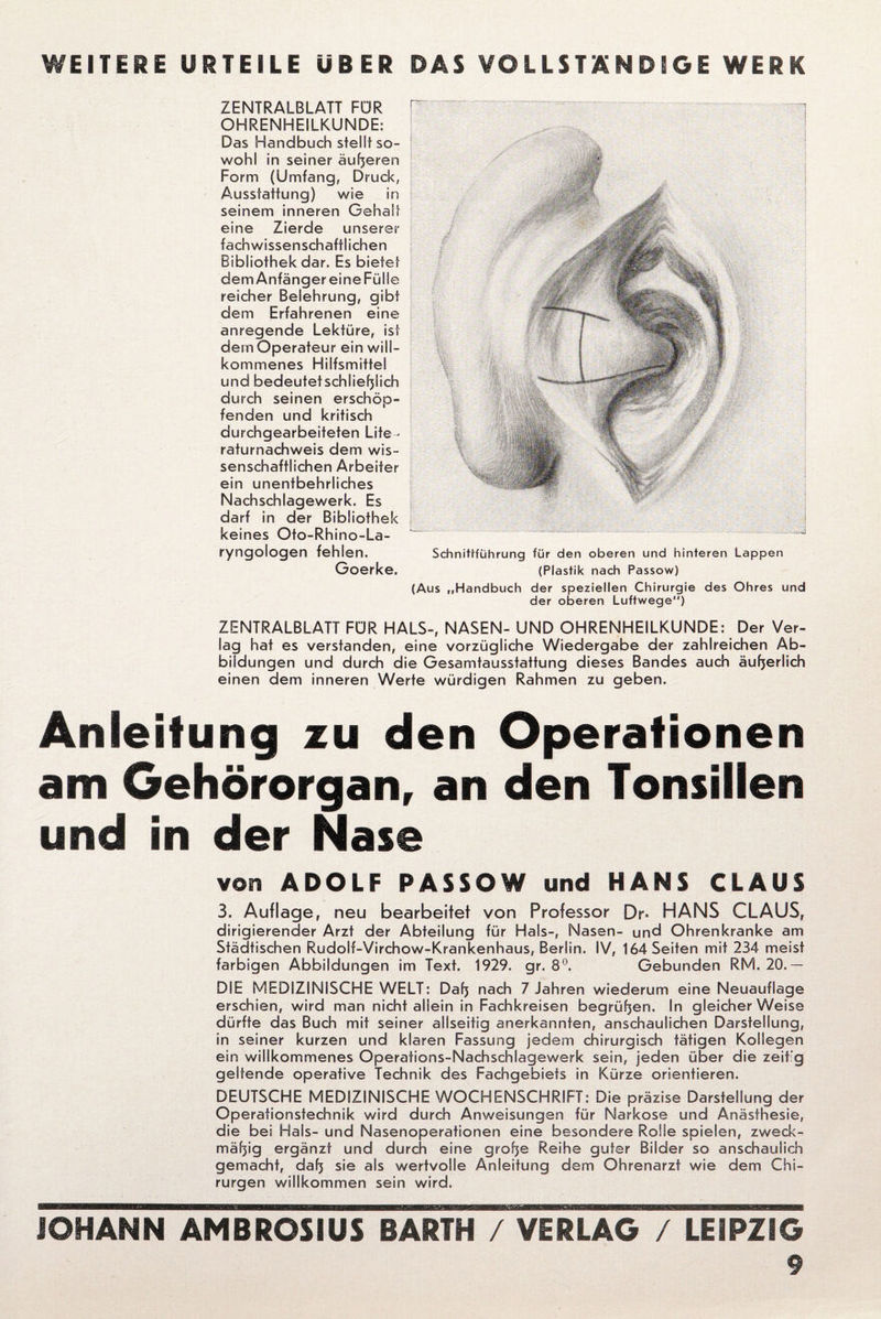 WEITERE URTEILE UBER DAS VOLLSTÄNDIGE WERK ZENTRALBLATT FÜR OHRENHEILKUNDE: Das Handbuch stellt so¬ wohl in seiner äußeren Form (Umfang, Druck, Ausstattung) wie in seinem inneren Gehalt eine Zierde unserer fach wissenschaftlichen Bibliothek dar. Es bietet dem Anfänger eine Fülle reicher Belehrung, gibt dem Erfahrenen eine anregende Lektüre, ist dem Operateur ein will¬ kommenes Hilfsmittel und bedeutetschließlich durch seinen erschöp¬ fenden und kritisch durchgearbeiteten Lite¬ raturnachweis dem wis¬ senschaftlichen Arbeiter ein unentbehrliches Nachschlagewerk. Es darf in der Bibliothek keines Oto-Rhino-La- ryngologen fehlen. Goerke. Schnittführung für den oberen und hinteren Lappen (Plastik nach Passow) (Aus „Handbuch der speziellen Chirurgie des Ohres und der oberen Luftwege) ZENTRALBLATT FÜR HALS-, NASEN- UND OHRENHEILKUNDE: Der Ver¬ lag hat es verstanden, eine vorzügliche Wiedergabe der zahlreichen Ab¬ bildungen und durch die Gesamtausstattung dieses Bandes auch äußerlich einen dem inneren Werte würdigen Rahmen zu geben. Anleitung zu den Operationen am Gehörorgan, an den Tonsillen und in der Nase von ADOLF PASSOW und HANS CLAUS 3. Auflage, neu bearbeitet von Professor Dr- HANS CLAUS, dirigierender Arzt der Abteilung für Hals-, Nasen- und Ohrenkranke am Städtischen Rudolf-Virchow-Krankenhaus, Berlin. IV, 164 Seiten mit 234 meist farbigen Abbildungen im Text. 1929. gr. 8°. Gebunden RM. 20.— DIE MEDIZINISCHE WELT: Daß nach 7 Jahren wiederum eine Neuauflage erschien, wird man nicht allein in Fachkreisen begrüben. In gleicherweise dürfte das Buch mit seiner allseitig anerkannten, anschaulichen Darstellung, in seiner kurzen und klaren Fassung jedem chirurgisch tätigen Kollegen ein willkommenes Operations-Nachschlagewerk sein, jeden über die zeikg geltende operative Technik des Fachgebiets in Kürze orientieren. DEUTSCHE MEDIZINISCHE WOCHENSCHRIFT: Die präzise Darstellung der Operationstechnik wird durch Anweisungen für Narkose und Anästhesie, die bei Hals- und Nasenoperationen eine besondere Rolle spielen, zweck¬ mäßig ergänzt und durch eine große Reihe guter Bilder so anschaulich gemacht, daß sie als wertvolle Anleitung dem Ohrenarzt wie dem Chi¬ rurgen willkommen sein wird.