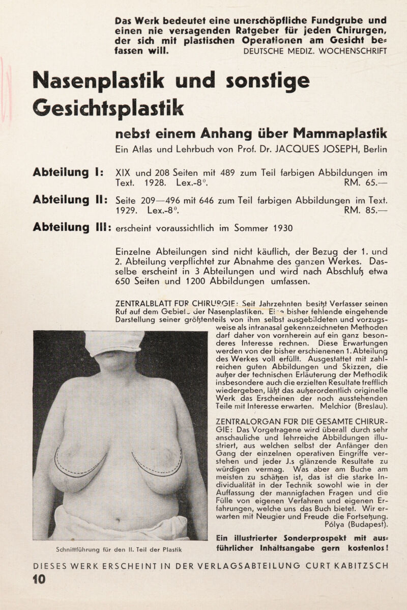 Das Werk bedeutet eine unerschöpfliche Fundgrube und einen nie versagenden Ratgeber für jeden Chirurgen, der sich mit plastischen Operationen am Gesicht be* fassen wilL deutsche mediz, Wochenschrift Nasenplastik und sonstige Gesichtsplastik nebst einem Anhang über Mammaplastik Ein Atlas und Lehrbuch von Prof. Dr. JACQUES JOSEPH, Berlin Abteilung I: XIX und 208 Seiten mit 489 zum Teil farbigen Abbildungen im Text. 1928. Lex.-8°. RM. 65.— Abteilung II: Seite 209—496 mit 646 zum Teil farbigen Abbildungen im Text. 1929. Lex.-8°. RM. 85.— Abteilung III: erscheint voraussichtlich im Sommer 1930 Einzelne Abteilungen sind nicht käuflich, der Bezug der 1. und 2. Abteilung verpflichtet zur Abnahme des ganzen Werkes. Das¬ selbe erscheint in 3 Abteilungen und wird nach Abschluß etwa 650 Seiten und 1200 Abbildungen umfassen. ZENTRALBLATT FÜR CHIRURGIE: Seit Jahrzehnten besitjt Verfasser seinen Ruf auf dem Gehiei_ der Nasenplastiken. Ei bisher fehlende eingehende Darstellung seiner größtenteils von ihm selbst ausgebildeten und vorzugs¬ weise als intranasal gekennzeichneten Methoden darf daher von vornherein auf ein ganz beson¬ deres Interesse rechnen. Diese Erwartungen werden von der bisher erschienenen 1. Abteilung des Werkes voll erfüllt. Ausgestattet mit zahl¬ reichen guten Abbildungen und Skizzen, die außer der technischen Erläuterung der Methodik insbesondere auch die erzielten Resultate trefflich wiedergeben, läßt das außerordentlich originelle Werk das Erscheinen der noch ausstehenden Teile mit Interesse erwarten. Melchior (Breslau). ZENTRALORGAN FÜR DIE GESAMTE CHIRUR¬ GIE: Das Vorgetragene wird überall durch sehr anschauliche und lehrreiche Abbildungen illu¬ striert, aus weichen selbst der Anfänger den Gang der einzelnen operativen Eingriffe ver¬ stehen und jeder J.s glänzende Resultate zu würdigen vermag. Was aber am Buche am meisten zu schäßen ist, das ist die starke In¬ dividualität in der Technik sowohl wie in der Auffassung der mannigfachen Fragen und die Fülle von eigenen Verfahren und eigenen Er¬ fahrungen, welche uns das Buch bietet. Wir er¬ warten mit Neugier und Freude die Fortseßung. Pölya (Budapest). Schnittführung für den II. Teil der Plastik Ein illustrierter Sonderprospekt mit aus¬ führlicher Inhaltsangabe gern kostenlos! DIESES WERK ERSCHEINT IN D E R V E R L A GS A BT E I L U N G CU RT KABITZSCH