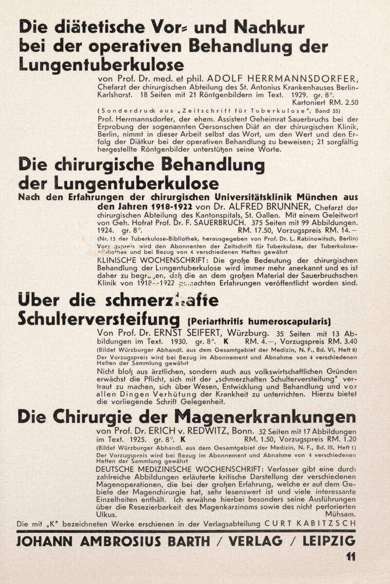 Die diätetische Vor« und Nachkur bei der operativen Behandlung der Lungentuberkulose von Prof. Dr. med. et phiL ADOLF HERRMANNSDORFER, Chefarzt der chirurgischen Abteilung des St. Antonius Krankenhauses Berlin- Karlshorst. 18 Seiten mit 21 Röntgenbildern im Text. 1929. gr. 8°. Kartoniert RM. 2.50 (Sonderdruck aus „Zeitschrift für Tuberkulose, Band 55) Prot. Herrmannsdorfer, der ehern. Assistent Geheimrat Sauerbruchs bei der Erprobung der sogenannten Gersonschen Diät an der chirurgischen Klinik, Berlin, nimmt in dieser Arbeit selbst das Wort, um den Wert und den Er¬ folg der Diätkur bei der operativen Behandlung zu beweisen; 21 sorgfältig hergesteilte Röntgenbilder unterstehen seine Worte. Die chirurgische Behandlung der Lungentuberkulose Nach den Erfahrungen der chirurgischen Universitätsklinik München aus den Jahren 1918-1922 von Dr. ALFRED BRUNNER, Chefarzt der chirurgischen Abteilung des Kantonspitals, St. Gallen. Mit einem Geleitwort von Geh. Hofrat Prof. Dr. F. SAUERBRUCH. 375 Seiten mit 99 Abbildungen. 1924. gr. 8°. RM. 17.50, Vorzugspreis RM. 14.- (Nr. 13 der Tuberkulose-Bibliofhek, herausgegeben von Prof. Dr. L. Rabinowifsch, Berlin) Vori gspreis wird den Abonnenten der Zeitschrift für Tuberkulose, der Tuberkulose- ~!blio*hek und bei Bezug von 4 verschiedenen Heften gewährt KLINISCHE WOCHENSCHRIFT: Die grofje Bedeutung der chirurgischen Behandlung der Lungentuberkulose wird immer mehr anerkannt und es ist daher zu begr^en, dafj die an dem grofjen Material der Sauerbruchschen Klinik von 1918—1 922 gc..lachten Erfahrungen veröffentlicht worden sind. Über die schmerzhafte Schulterversteifung (Periarthritis humeroscapularis) Von Prof. Dr. ERNST SEIFERT, Würzburg. 35 Seiten mit 13 Ab¬ bildungen im Text. 1930. gr. 8°. K RM. 4. — , Vorzugspreis RM. 3.40 (Bildet Würzburger Abhandl. aus dem Gesamtgebiet der Medizin, N. F., Bd. VI, Heft 8) Der Vorzugspreis wird bei Bezug im Abonnement und Abnahme von 4 verschiedenen Heften der Sammlung gewährt Nicht blofj aus ärztlichen, sondern auch aus volkswirtschaftlichen Gründen erwächst die Pflicht, sich mit der „schmerzhaften Schulterversteifung ver¬ traut zu machen, sich über Wesen, Entwicklung und Behandlung und vor allen Dingen Verhütung der Krankheit zu unterrichten. Hierzu bietet die vorliegende Schrift Gelegenheit. Die Chirurgie der Magenerkrankungen von Prof. Dr. ERICH V. REDWITZ, Bonn. 32 Seiten mit 17 Abbildungen im Text. 1925. gr. 8°. K RM. 1.50, Vorzugspreis RM. 1.20 (Bildet Würzburger Abhandl. aus dem Gesamtgebiet der Medizin, N. F.r Bd. III, Heft 1) Der Vorzugspreis wird bei Bezug im Abonnement und Abnahme von 4 verschiedenen Heften der Sammlung gewährt DEUTSCHE MEDIZINISCHE WOCHENSCHRIFT: Verfasser gibt eine durch zahlreiche Abbildungen erläuterte kritische Darstellung der verschiedenen Magenoperationen, die bei der grofjen Erfahrung, welche er auf dem Ge¬ biete der Magenchirurgie hat, sehr lesenswert ist und viele interessante Einzelheiten enthält. Ich erwähne hierbei besonders seine Ausführungen über die Resezierbarkeit des Magenkarzinoms sowie des nicht perforierten Ulkus. Mühsam. Die mit „K bezeichneten Werke erschienen in der Verlagsabteilung CURT KABITZSCH
