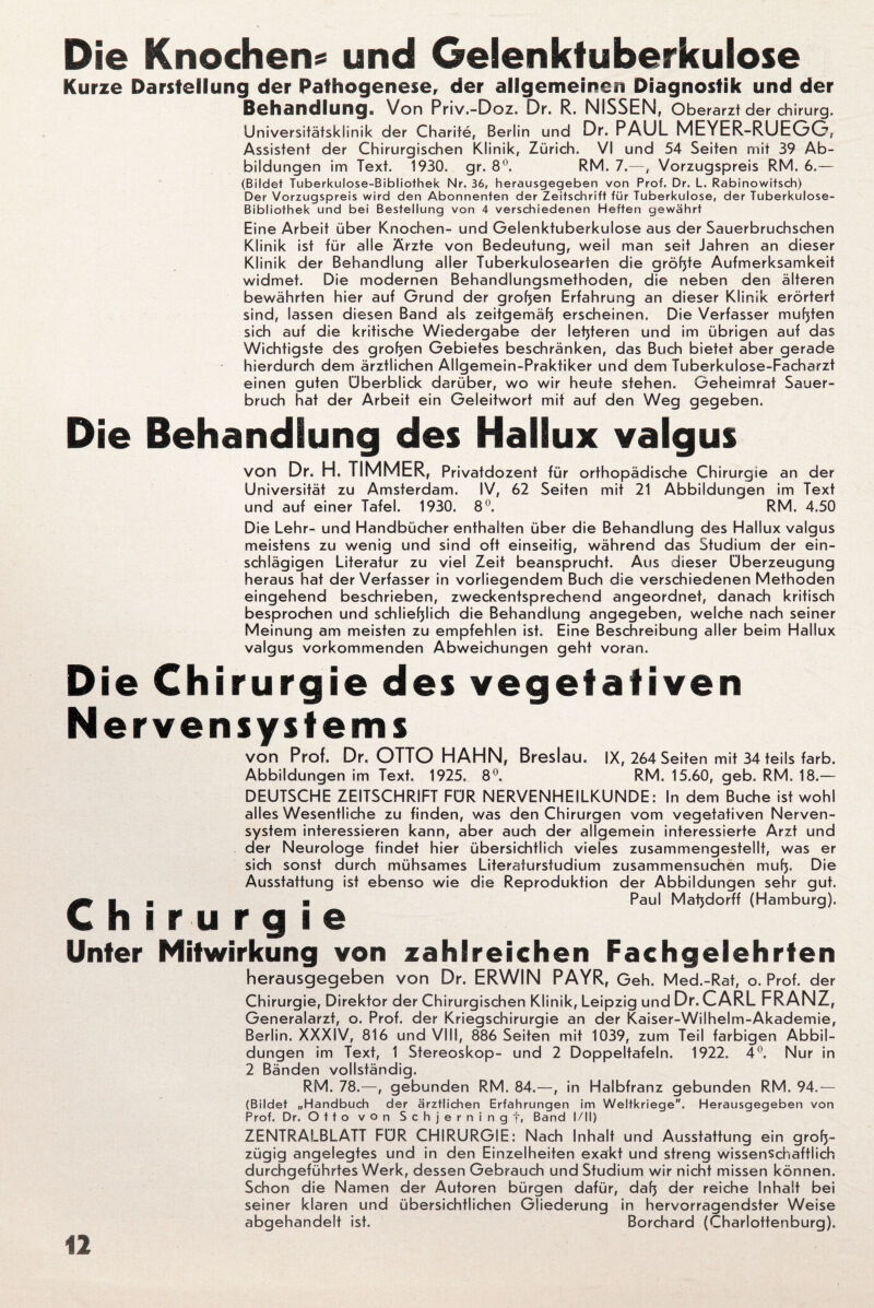 Die Knochen« und Gelenktuberkulose Kurze Darstellung der Pathogenese, der allgemeinen Diagnostik und der Behandlung, Von Priv.-Doz. Dr. R. NISSEN, Oberarzt der Chirurg. Universitätsklinik der Charite, Berlin und Dr. PAUL MEYER-RUEGO, Assistent der Chirurgischen Klinik, Zürich. VI und 54 Seiten mit 39 Ab¬ bildungen im Text. 1930. gr. 8°. RM. 7.—, Vorzugspreis RM. 6.— (Bildet Tuberkulose-Bibliothek Nr. 36, herausgegeben von Prof. Dr. L. Rabinowitsch) Der Vorzugspreis wird den Abonnenten der Zeitschrift für Tuberkulose, der Tuberkulose- Bibliothek und bei Bestellung von 4 verschiedenen Heften gewährt Eine Arbeit über Knochen- und Gelenktuberkulose aus der Sauerbruchschen Klinik ist für alle Ärzte von Bedeutung, weil man seit Jahren an dieser Klinik der Behandlung aller Tuberkulosearten die größte Aufmerksamkeit widmet. Die modernen Behandlungsmethoden, die neben den älteren bewährten hier auf Grund der großen Erfahrung an dieser Klinik erörtert sind, lassen diesen Band als zeitgemäß erscheinen. Die Verfasser mußten sich auf die kritische Wiedergabe der letzteren und im übrigen auf das Wichtigste des großen Gebietes beschränken, das Buch bietet aber gerade hierdurch dem ärztlichen Allgemein-Praktiker und dem Tuberkulose-Facharzt einen guten Überblick darüber, wo wir heute stehen. Geheimrat Sauer¬ bruch hat der Arbeit ein Geleitwort mit auf den Weg gegeben. Die Behandlung des Hallux valgus von Dr. H. TIMMER, Privatdozent für orthopädische Chirurgie an der Universität zu Amsterdam. IV, 62 Seiten mit 21 Abbildungen im Text und auf einer Tafel. 1930. 8°. RM. 4.50 Die Lehr- und Handbücher enthalten über die Behandlung des Hallux valgus meistens zu wenig und sind oft einseitig, während das Studium der ein¬ schlägigen Literatur zu viel Zeit beansprucht. Aus dieser Überzeugung heraus hat der Verfasser in vorliegendem Buch die verschiedenen Methoden eingehend beschrieben, zweckentsprechend angeordnet, danach kritisch besprochen und schließlich die Behandlung angegeben, welche nach seiner Meinung am meisten zu empfehlen ist. Eine Beschreibung aller beim Hallux valgus vorkommenden Abweichungen geht voran. Die Chirurgie des vegetativen Nervensystems von Prof. Dr. OTTO HAHN, Breslau. IX, 264 Seiten mit 34 teils färb. Abbildungen im Text. 1925. 8°. RM. 15.60, geb. RM. 18.— DEUTSCHE ZEITSCHRIFT FÜR NERVENHEILKUNDE: In dem Buche ist wohl alles Wesentliche zu finden, was den Chirurgen vom vegetativen Nerven¬ system interessieren kann, aber auch der allgemein interessierte Arzt und der Neurologe findet hier übersichtlich vieles zusammengestellt, was er sich sonst durch mühsames Literatursfudium zusammensuchen muß. Die Ausstattung ist ebenso wie die Reproduktion der Abbildungen sehr gut. CI B ■ Paul Maßdorff (Hamburg). h i r u r g i e Unter Mitwirkung von zahlreichen Fachgelehrten herausgegeben von Dr. ERWIN PAYR, Geh. Med.-Rat, o. Prof, der Chirurgie, Direktor der Chirurgischen Klinik, Leipzig und Dr. CARL FRANZ, Generalarzt, o. Prof, der Kriegschirurgie an der Kaiser-Wilhelm-Akademie, Berlin. XXXIV, 816 und VIII, 886 Seiten mit 1039, zum Teil farbigen Abbil¬ dungen im Text, 1 Stereoskop- und 2 Doppeltafeln. 1922. 4°. Nur in 2 Bänden vollständig. RM. 78.—, gebunden RM. 84.—, in Halbfranz gebunden RM. 94.— (Bildet „Handbuch der ärztlichen Erfahrungen im Weltkriege. Herausgegeben von Prof. Dr. Otto von Schjerningf, Band I/11) ZENTRALBLATT FÜR CHIRURGIE: Nach Inhalt und Ausstattung ein groß¬ zügig angelegtes und in den Einzelheiten exakt und streng wissenschaftlich durchgeführtes Werk, dessen Gebrauch und Studium wir nicht missen können. Schon die Namen der Autoren bürgen dafür, daß der reiche Inhalt bei seiner klaren und übersichtlichen Gliederung in hervorragendster Weise abgehandelt ist. Borchard (Charlottenburg).