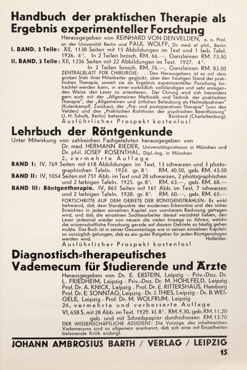 Handbuch der praktischen Therapie als Ergebnis experimenteller Forschung Herausgegeben von REINHARD VON DENVELDEN, a. o. Prof, an der Universität Berlin und PAUL WOLFF, Dr. med. et phil., Berlin I. BAND, 2 Teile: XII, 1138 Seiten mit 15 Abbildungen im Text und 1 färb. Tafel. 1926. 4°. In 2 Teilen brosch. RM. 66. — , Ganzleinen RM. 73.50 II. BAND, 2 Teile : XII, 1 336 Seiten mit 22 Abbildungen im Text. 1927. 4 °. In 2 Teilen brosch. RM. 76.—, Ganzleinen RM. 83.50 ZENTRALBLATT FÜR CHIRURGIE: . . . Den Herausgebern ist es mit dem großen Stab ihrer Mitarbeiter geglückt, über den heutigen Stand der prak¬ tischen Therapie, soweit sie als Ergebnis experimenteller Forschung be¬ trachtet werden kann, in einer vorbildlich vollständigen und sehr anregen¬ den Weise den Leser zu orientieren. Der Chirurg wird sich besonders gern auch mit der „Allgemeinen Methodik und Technik der praktischen Therapie, der „Allgemeinen und örtlichen Betäubung als Heilmafjnahmen (Kulenkampff, Zwickau), der „Prä- und postoperativen Therapie (von den Velden) und den „Praktischen Richtlinien der psychischen Beeinflussung (J. H. Schult), Berlin) befassen. Borchard (Charlottenburg). Ausführlicher Prospekt kostenlos! Lehrbuch der Röntgenkunde Unter Mitwirkung von zahlreichen Fachgelehrten herausgegeben von Dr. med. HERMANN RIEDER, Universitätsprofessor in München und Dr. phil. JOSEF ROSENTHAL, Dipl.-Ing. in München 2., vermehrte Auflage BAND I: IV, 769 Seiten mit 618 Abbildungen im Text, 13 schwarzen und 3 photo¬ graphischen Tafeln. 1924. gr. 8°. RM. 40.50, geb. RM. 43.50 BAND II s IV, 1054 Seiten mit 751 Abb. im Text und 28 schwarzen, 2 photographischen und 2 farbigen Tafeln. 1925. gr. 8°. RM. 63.—, geb. RM. 68.— BAND llh Röntgentherapie. IV, 865 Seiten mit 161 Abb. im Text, 7 schwarzen und 2 farbigen Tafeln. 1928. gr. 8°. RM. 60.—, geb. RM. 65.— FORTSCHRITTE AUF DEM GEBIETE DER RÖNTGENSTRAHLEN: Es wirkt befreiend, daf) dem Standpunkte der modernen Erkenntnis und des sicher Erreichten in jedem einzelnen Kapitel von vornherein Rechnung getragen wird, und daf) die einzelnen Sachbearbeiter darauf verzichtet haben, den Leser jedesmal wieder von neuem die vielen Irrwege zu führen, welche die wissenschaftliche Forschung gerade auf diesem Gebiete so häufig gehen muf)te. Das Buch ist in seiner Gesamtanlage wie in seinen einzelnen Kapiteln so vorzüglich gelungen, daf) es ein guter Ratgeber für jeden Röntgenoiogen werden wird. Holfelder., Ausführlicher Prospekt kostenlos! Diagnostisdvtherapeutisches Vademecum für Studierende und Ärzte Herausgegeben von Dr. E. EBSTEIN, Leipzig ■ Priv.-Doz. Dr. L. FRIEDHEIM, Leipzig ■ Priv.-Doz. Dr. M. HOHLFELD, Leipzig Prof. Dr. A. KNICK, Leipzig . Prof. Dr. t. RITTERSHAUS, Hamburg Prof. Dr. E. SONNTAG, Leipzig ■ Dr. J. THIES, Leipzig ■ Dr. B.WEI- GELE, Leipzig • Prof. Dr. M. WOLFRUM, Leipzig 24., vermehrte und verbesserte Auflage VI, 658 S, mit 28 Abb. im Text. 1929. kl. 8°. RM.9.30, geb.RM. 11.20 geb. und mit Schreibpapier durchschossen RM. 13.70 DER WISSENSCHAFTLICHE ASSISTENT: Die Vorzüge des inhaltsreichen Vademecums sind so allgemein anerkannt, daf) sich eine mit Einzelheiten befassende Kritik erübrigt._ JOHANN AMBROSIUS BARTH / VERLAG / LEIPZIG iS