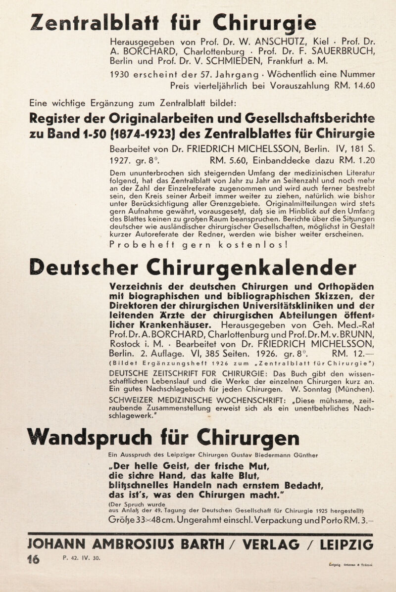 Zentralblatt für Chirurgie Herausgegeben von Prof. Dr. W. ANSCHÜTZ, Kiel • Prof. Dr. A. BORCHARD, Charloffenburg • Prof. Dr. F. SAUERBRUCH, Berlin und Prof. Dr. V. SCHMIEDEN, Frankfurt a. M. 1930 erscheint der 57. Jahrgang ■ Wöchentlich eine Nummer Preis vierteljährlich bei Vorauszahlung RM. 14.60 Eine wichtige Ergänzung zum Zentralblatt bildet: Register der Originalarbeiten und Gesellschaftsberichte zu Band 1-50 (1874-1923) des Zentralblattes für Chirurgie Bearbeitet von Dr. FRIEDRICH MICHELSSON, Berlin. IV, 181 S. 1927. gr. 8°. RM. 5.60, Einbanddecke dazu RM. 1.20 Dem ununterbrochen sich steigernden Umfang der medizinischen Literatur folgend, hat das Zentralblatt von Jahr zu Jahr an Seitenzahl und noch mehr an der Zahl der Einzelreferate zugenommen und wird auch ferner bestrebt sein, den Kreis seiner Arbeit immer weiter zu ziehen, natürlich wie bisher unter Berücksichtigung aller Grenzgebiete. Originalmitteilungen wird stets gern Aufnahme gewährt, vorausgeset)t, dafj sie im Hinblick auf den Umfang des Blattes keinen zu großen Raum beanspruchen. Berichte über die Sitzungen deutscher wie ausländischer chirurgischer Gesellschaften, möglichst in Gestalt kurzer Autoreferate der Redner, werden wie bisher weiter erscheinen. Probeheft gern kostenlos! Deutscher Chirurgenkalender Verzeichnis der deutschen Chirurgen und Orthopäden mit biographischen und bibliographischen Skizzen, der Direktoren der chirurgischen Universitätskliniken und der leitenden Ärzte der chirurgischen Abteilungen öffent¬ licher Krankenhäuser. Herausgegeben von Geh. Med.-Rat Prof. Dr.A. BORCHARD, Charlottenburg und Prof. Dr. M.v. BRUNN, Rostock i. M. ■ Bearbeitet von Dr. FRIEDRICH MICHELSSON, Berlin. 2. Auflage. VI, 385 Seiten. 1926. gr. 8°. RM. 12.— (Bildet Ergänzungsheft 1926 zum „Zentralblatt für Chirurgie) DEUTSCHE ZEITSCHRIFT FÜR CHIRURGIE: Das Buch gibt den wissen¬ schaftlichen Lebenslauf und die Werke der einzelnen Chirurgen kurz an. Ein gutes Nachschlagebuch für jeden Chirurgen. W. Sonntag (München). SCHWEIZER MEDIZINISCHE WOCHENSCHRIFT: „Diese mühsame, zeit¬ raubende Zusammenstellung erweist sich als ein unentbehrliches Nach¬ schlagewerk. Wandspruch für Chirurgen Ein Ausspruch des Leipziger Chirurgen Gustav Biedermann Günther „Der helle Geist, der frische Mut, die sichre Hand, das kalte Blut, blitzschnelles Handeln nach ernstem Bedacht, das ist's, was den Chirurgen macht/' (Der Spruch wurde aus Anlafj der 49. Tagung der Deutschen Gesellschaft für Chirurgie 1925 hergesfellt) Gröfje 33x48cm. Ungerahmt einschi. Verpackung und Porto RM.3.- JOHANN AMBROSIUS BARTH / VERLAG / LEIPZIG «HA P- 42. IV. 30. Leipzig. Grimme & Trömei