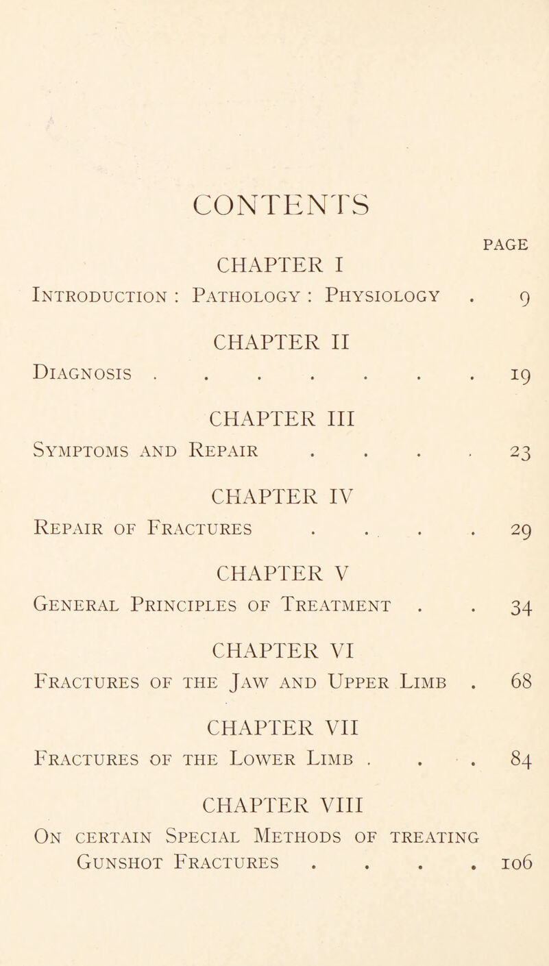 CONTENTS PAGE CHAPTER I Introduction : Pathology : Physiology . 9 CHAPTER II Diagnosis ....... 19 CHAPTER III Symptoms and Repair .... 23 CHAPTER IV Repair of Fractures . . . .29 CHAPTER V General Principles of Treatment . . 34 CHAPTER VI Fractures of the Jaw and Upper Limb . 68 CHAPTER VII Fractures of the Lower Limb ... 84 CHAPTER VIII On certain Special Methods of treating Gunshot Fractures .... 106