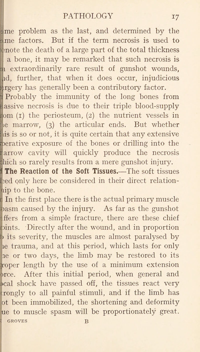 PATHOLOGY ’me problem as the last, and determined by the .me factors. But if the term necrosis is used to mote the death of a large part of the total thickness a bone, it may be remarked that such necrosis is 1 extraordinarily rare result of gunshot wounds, id, further, that when it does occur, injudicious irgery has generally been a contributory factor. Probably the immunity of the long bones from assive necrosis is due to their triple blood-supply om (1) the periosteum, (2) the nutrient vessels in ie marrow, (3) the articular ends. But whether lis is so or not, it is quite certain that any extensive perative exposure of the bones or drilling into the farrow cavity will quickly produce the necrosis [hich so rarely results from a mere gunshot injury, r The Reaction of the Soft Tissues.—The soft tissues lied only here be considered in their direct relation- lip to the bone. c In the first place there is the actual primary muscle : )asm caused by the injury. As far as the gunshot ffers from a simple fracture, there are these chief pints. Directly after the wound, and in proportion ) its severity, the muscles are almost paralysed by ie trauma, and at this period, which lasts for only ie or two days, the limb may be restored to its roper length by the use of a minimum extension )rce. After this initial period, when general and >cal shock have passed off, the tissues react very ;rongly to all painful stimuli, and if the limb has ot been immobilized, the shortening and deformity ue to muscle spasm will be proportionately great. B GROVES