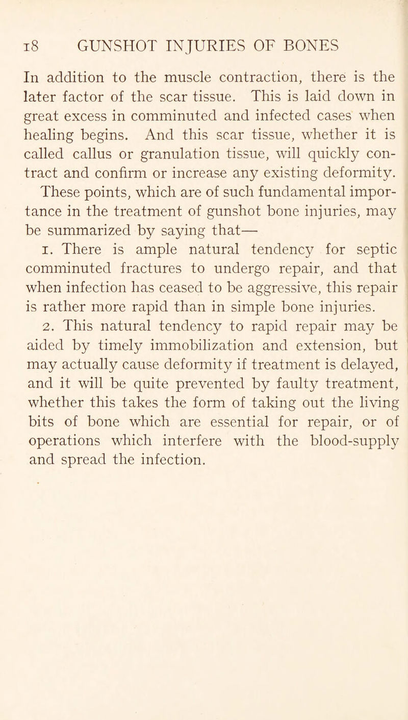 In addition to the muscle contraction, there is the later factor of the scar tissue. This is laid down in great excess in comminuted and infected cases when healing begins. And this scar tissue, whether it is called callus or granulation tissue, will quickly con¬ tract and confirm or increase any existing deformity. These points, which are of such fundamental impor¬ tance in the treatment of gunshot bone injuries, may be summarized by saying that— 1. There is ample natural tendency for septic comminuted fractures to undergo repair, and that when infection has ceased to be aggressive, this repair is rather more rapid than in simple bone injuries. 2. This natural tendency to rapid repair may be aided by timely immobilization and extension, but may actually cause deformity if treatment is delayed, and it will be quite prevented by faulty treatment, whether this takes the form of taking out the living bits of bone which are essential for repair, or of operations which interfere with the blood-supply and spread the infection.