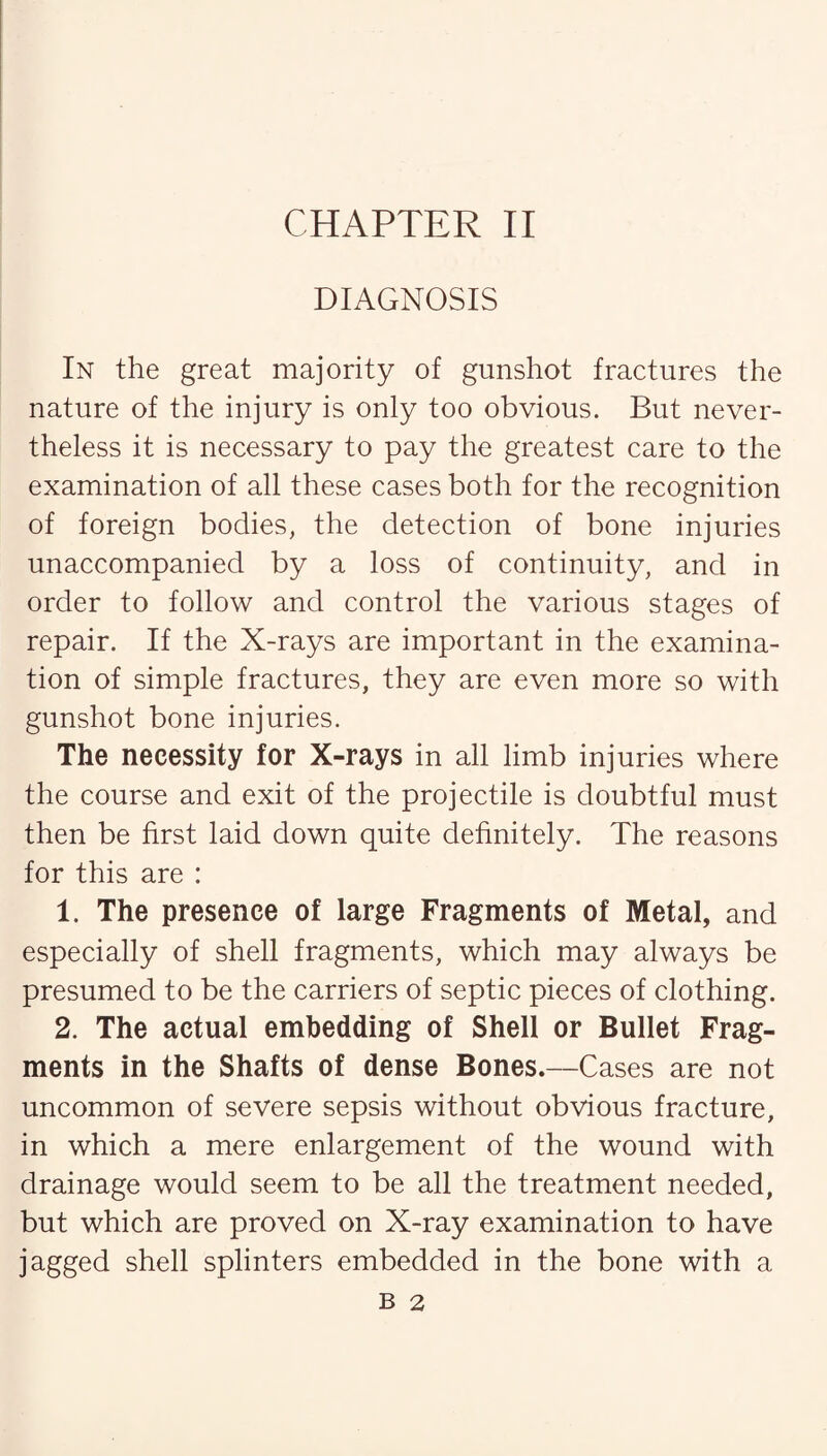 DIAGNOSIS In the great majority of gunshot fractures the nature of the injury is only too obvious. But never¬ theless it is necessary to pay the greatest care to the examination of all these cases both for the recognition of foreign bodies, the detection of bone injuries unaccompanied by a loss of continuity, and in order to follow and control the various stages of repair. If the X-rays are important in the examina¬ tion of simple fractures, they are even more so with gunshot bone injuries. The necessity for X-rays in all limb injuries where the course and exit of the projectile is doubtful must then be first laid down quite definitely. The reasons for this are : 1. The presence of large Fragments of Metal, and especially of shell fragments, which may always be presumed to be the carriers of septic pieces of clothing. 2. The actual embedding of Shell or Bullet Frag¬ ments in the Shafts of dense Bones.—Cases are not uncommon of severe sepsis without obvious fracture, in which a mere enlargement of the wound with drainage would seem to be all the treatment needed, but which are proved on X-ray examination to have jagged shell splinters embedded in the bone with a