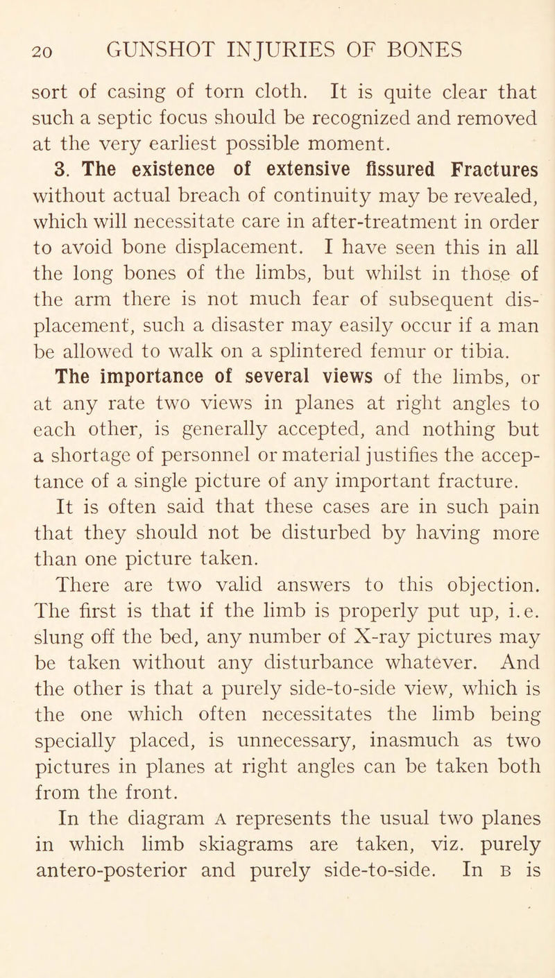 sort of casing of torn cloth. It is quite clear that such a septic focus should be recognized and removed at the very earliest possible moment. 3. The existence of extensive fissured Fractures without actual breach of continuity may be revealed, which will necessitate care in after-treatment in order to avoid bone displacement. I have seen this in all the long bones of the limbs, but whilst in those of the arm there is not much fear of subsequent dis¬ placement, such a disaster may easily occur if a man be allowed to walk on a splintered femur or tibia. The importance of several views of the limbs, or at any rate two views in planes at right angles to each other, is generally accepted, and nothing but a shortage of personnel or material justifies the accep¬ tance of a single picture of any important fracture. It is often said that these cases are in such pain that they should not be disturbed by having more than one picture taken. There are two valid answers to this objection. The first is that if the limb is properly put up, i.e. slung off the bed, any number of X-ray pictures may be taken without any disturbance whatever. And the other is that a purely side-to-side view, which is the one which often necessitates the limb being specially placed, is unnecessary, inasmuch as two pictures in planes at right angles can be taken both from the front. In the diagram A represents the usual two planes in which limb skiagrams are taken, viz. purely antero-posterior and purely side-to-side. In b is