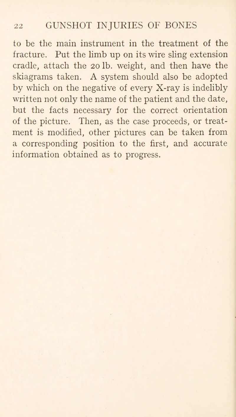 to be the main instrument in the treatment of the fracture. Put the limb up on its wire sling extension cradle, attach the 20 lb. weight, and then have the skiagrams taken. A system should also be adopted by which on the negative of every X-ray is indelibly written not only the name of the patient and the date, but the facts necessary for the correct orientation of the picture. Then, as the case proceeds, or treat¬ ment is modified, other pictures can be taken from a corresponding position to the first, and accurate information obtained as to progress.