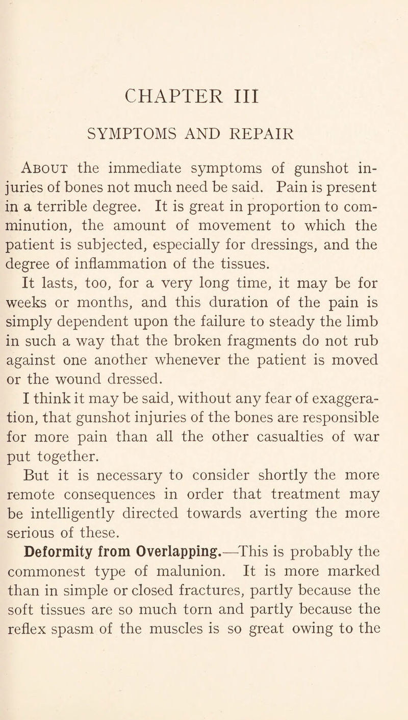 SYMPTOMS AND REPAIR About the immediate symptoms of gunshot in¬ juries of bones not much need be said. Pain is present in a terrible degree. It is great in proportion to com¬ minution, the amount of movement to which the patient is subjected, especially for dressings, and the degree of inflammation of the tissues. It lasts, too, for a very long time, it may be for weeks or months, and this duration of the pain is simply dependent upon the failure to steady the limb in such a way that the broken fragments do not rub against one another whenever the patient is moved or the wound dressed. I think it may be said, without any fear of exaggera¬ tion, that gunshot injuries of the bones are responsible for more pain than all the other casualties of war put together. But it is necessary to consider shortly the more remote consequences in order that treatment may be intelligently directed towards averting the more serious of these. Deformity from Overlapping.—This is probably the commonest type of malunion. It is more marked than in simple or closed fractures, partly because the soft tissues are so much torn and partly because the reflex spasm of the muscles is so great owing to the