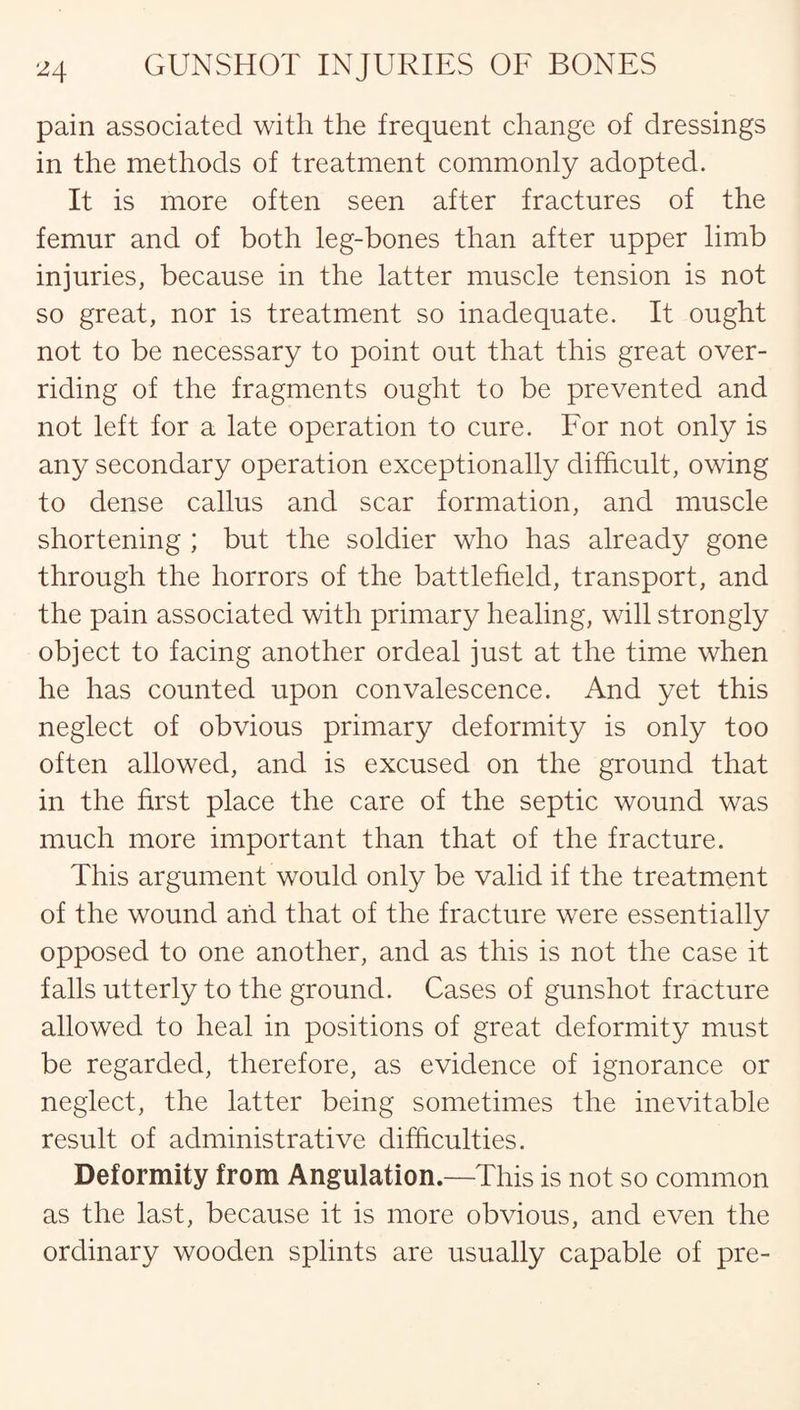 pain associated with the frequent change of dressings in the methods of treatment commonly adopted. It is more often seen after fractures of the femur and of both leg-bones than after upper limb injuries, because in the latter muscle tension is not so great, nor is treatment so inadequate. It ought not to be necessary to point out that this great over¬ riding of the fragments ought to be prevented and not left for a late operation to cure. For not only is any secondary operation exceptionally difficult, owing to dense callus and scar formation, and muscle shortening ; but the soldier who has already gone through the horrors of the battlefield, transport, and the pain associated with primary healing, will strongly object to facing another ordeal just at the time when he has counted upon convalescence. And yet this neglect of obvious primary deformity is only too often allowed, and is excused on the ground that in the first place the care of the septic wound was much more important than that of the fracture. This argument would only be valid if the treatment of the wound and that of the fracture were essentially opposed to one another, and as this is not the case it falls utterly to the ground. Cases of gunshot fracture allowed to heal in positions of great deformity must be regarded, therefore, as evidence of ignorance or neglect, the latter being sometimes the inevitable result of administrative difficulties. Deformity from Angulation.—This is not so common as the last, because it is more obvious, and even the ordinary wooden splints are usually capable of pre-
