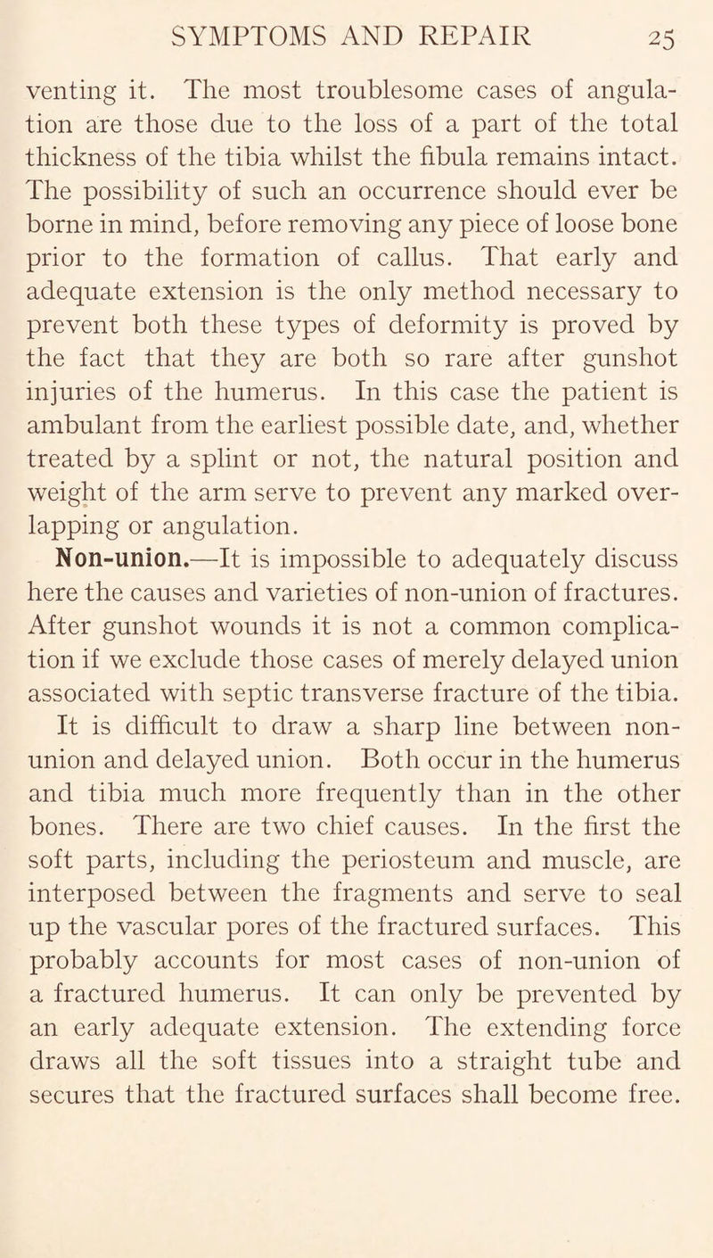 venting it. The most troublesome cases of angula¬ tion are those due to the loss of a part of the total thickness of the tibia whilst the fibula remains intact. The possibility of such an occurrence should ever be borne in mind, before removing any piece of loose bone prior to the formation of callus. That early and adequate extension is the only method necessary to prevent both these types of deformity is proved by the fact that they are both so rare after gunshot injuries of the humerus. In this case the patient is ambulant from the earliest possible date, and, whether treated by a splint or not, the natural position and weight of the arm serve to prevent any marked over¬ lapping or angulation. Non-union.—It is impossible to adequately discuss here the causes and varieties of non-union of fractures. After gunshot wounds it is not a common complica¬ tion if we exclude those cases of merely delayed union associated with septic transverse fracture of the tibia. It is difficult to draw a sharp line between non¬ union and delayed union. Both occur in the humerus and tibia much more frequently than in the other bones. There are two chief causes. In the first the soft parts, including the periosteum and muscle, are interposed between the fragments and serve to seal up the vascular pores of the fractured surfaces. This probably accounts for most cases of non-union of a fractured humerus. It can only be prevented by an early adequate extension. The extending force draws all the soft tissues into a straight tube and secures that the fractured surfaces shall become free.