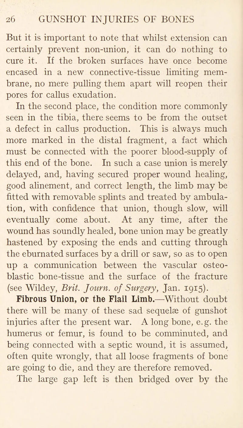 But it is important to note that whilst extension can certainly prevent non-union, it can do nothing to cure it. If the broken surfaces have once become encased in a new connective-tissue limiting mem¬ brane, no mere pulling them apart will reopen their pores for callus exudation. In the second place, the condition more commonly seen in the tibia, there seems to be from the outset a defect in callus production. This is always much more marked in the distal fragment, a fact which must be connected with the poorer blood-supply of this end of the bone. In such a case union is merely delayed, and, having secured proper wound healing, good alinement, and correct length, the limb may be fitted with removable splints and treated by ambula¬ tion, with confidence that union, though slow, will eventually come about. At any time, after the wound has soundly healed, bone union may be greatly hastened by exposing the ends and cutting through the eburnated surfaces by a drill or saw, so as to open up a communication between the vascular osteo¬ blastic bone-tissue and the surface of the fracture (see Wildey, Brit. Journ. of Surgery, Jan. 1915). Fibrous Union, or the Flail Limb.—Without doubt there will be many of these sad sequelae of gunshot injuries after the present war. A long bone, e.g. the humerus or femur, is found to be comminuted, and being connected with a septic wound, it is assumed, often quite wrongly, that all loose fragments of bone are going to die, and they are therefore removed. The large gap left is then bridged over by the