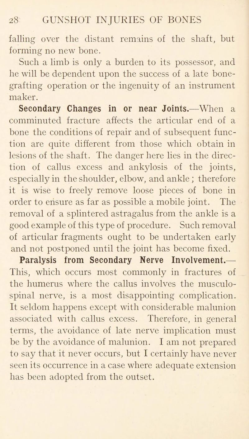 falling over the distant remains of the shaft, but forming no new bone. Such a limb is only a burden to its possessor, and he will be dependent upon the success of a late bone¬ grafting operation or the ingenuity of an instrument maker. Secondary Changes in or near Joints.—When a comminuted fracture affects the articular end of a bone the conditions of repair and of subsequent func¬ tion are quite different from those which obtain in lesions of the shaft. The danger here lies in the direc¬ tion of callus excess and ankylosis of the joints, especially in the shoulder, elbow, and ankle ; therefore it is wise to freely remove loose pieces of bone in order to ensure as far as possible a mobile joint. The removal of a splintered astragalus from the ankle is a good example of this type of procedure. Such removal of articular fragments ought to be undertaken early and not postponed until the joint has become fixed. Paralysis from Secondary Nerve Involvement.— This, which occurs most commonly in fractures of the humerus where the callus involves the musculo¬ spinal nerve, is a most disappointing complication. It seldom happens except with considerable malunion associated with callus excess. Therefore, in general terms, the avoidance of late nerve implication must be by the avoidance of malunion. I am not prepared to say that it never occurs, but I certainly have never seen its occurrence in a case where adequate extension has been adopted from the outset.