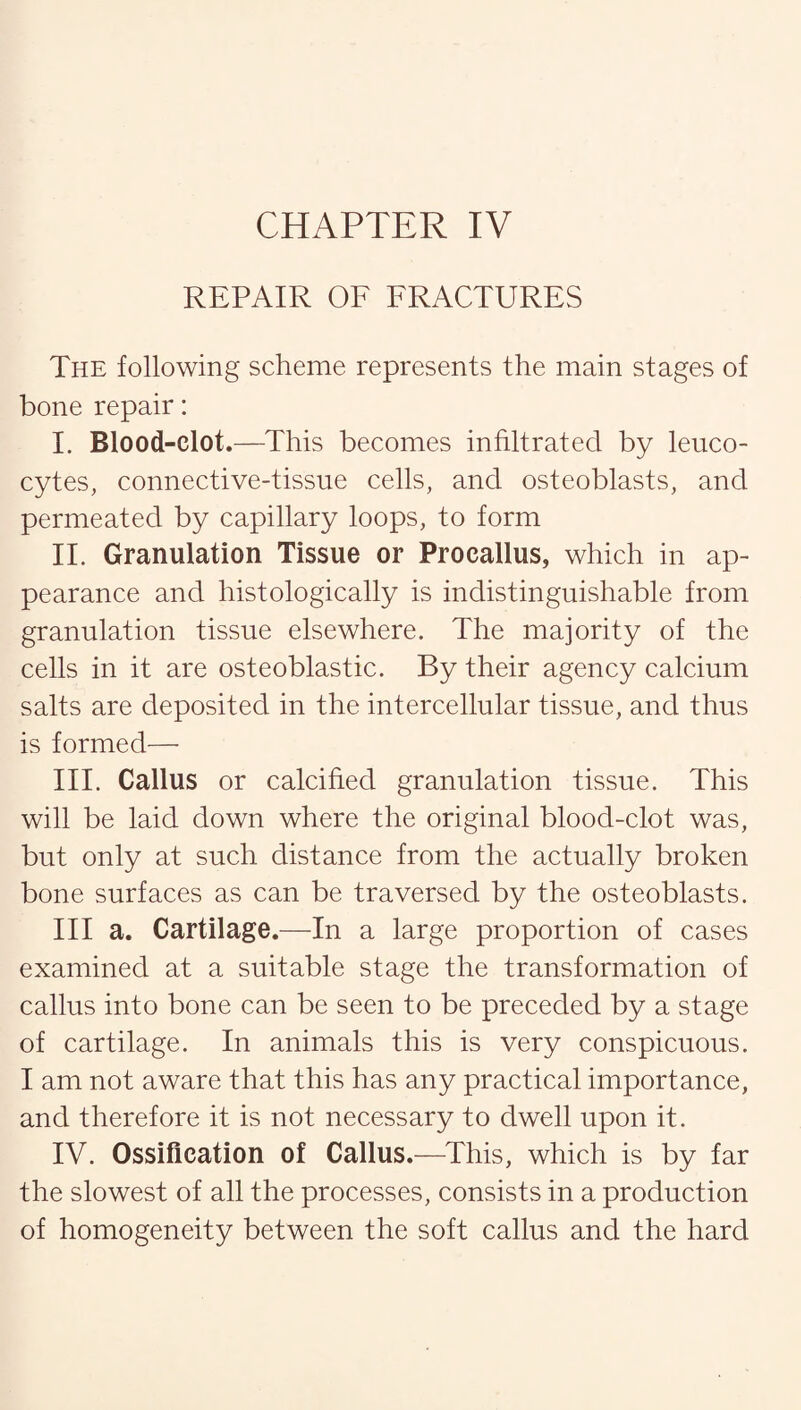 REPAIR OF FRACTURES The following scheme represents the main stages of bone repair: I. Blood-clot.—This becomes infiltrated by leuco¬ cytes, connective-tissue cells, and osteoblasts, and permeated by capillary loops, to form II. Granulation Tissue or Procallus, which in ap¬ pearance and histologically is indistinguishable from granulation tissue elsewhere. The majority of the cells in it are osteoblastic. By their agency calcium salts are deposited in the intercellular tissue, and thus is formed— III. Callus or calcified granulation tissue. This will be laid down where the original blood-clot was, but only at such distance from the actually broken bone surfaces as can be traversed by the osteoblasts. Ill a. Cartilage.—In a large proportion of cases examined at a suitable stage the transformation of callus into bone can be seen to be preceded by a stage of cartilage. In animals this is very conspicuous. I am not aware that this has any practical importance, and therefore it is not necessary to dwell upon it. IV. Ossification of Callus.—This, which is by far the slowest of all the processes, consists in a production of homogeneity between the soft callus and the hard