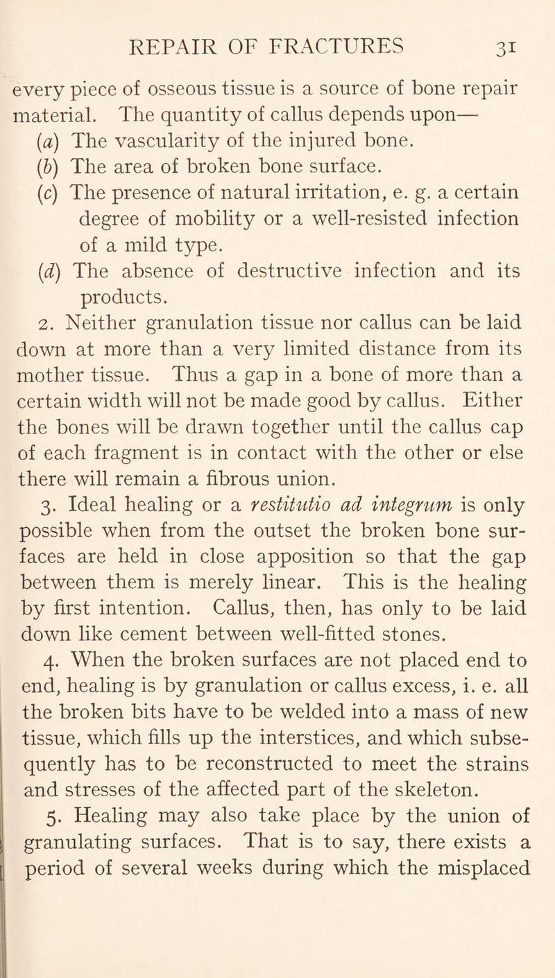 every piece of osseous tissue is a source of bone repair material. The quantity of callus depends upon— (a) The vascularity of the injured bone. (b) The area of broken bone surface. (c) The presence of natural irritation, e. g. a certain degree of mobility or a well-resisted infection of a mild type. (d) The absence of destructive infection and its products. 2. Neither granulation tissue nor callus can be laid down at more than a very limited distance from its mother tissue. Thus a gap in a bone of more than a certain width will not be made good by callus. Either the bones will be drawn together until the callus cap of each fragment is in contact with the other or else there will remain a fibrous union. 3. Ideal healing or a restitutio ad integrum is only possible when from the outset the broken bone sur¬ faces are held in close apposition so that the gap between them is merely linear. This is the healing by first intention. Callus, then, has only to be laid down like cement between well-fitted stones. 4. When the broken surfaces are not placed end to end, healing is by granulation or callus excess, i. e. all the broken bits have to be welded into a mass of new tissue, which fills up the interstices, and which subse¬ quently has to be reconstructed to meet the strains and stresses of the affected part of the skeleton. 5. Healing may also take place by the union of granulating surfaces. That is to say, there exists a period of several weeks during which the misplaced