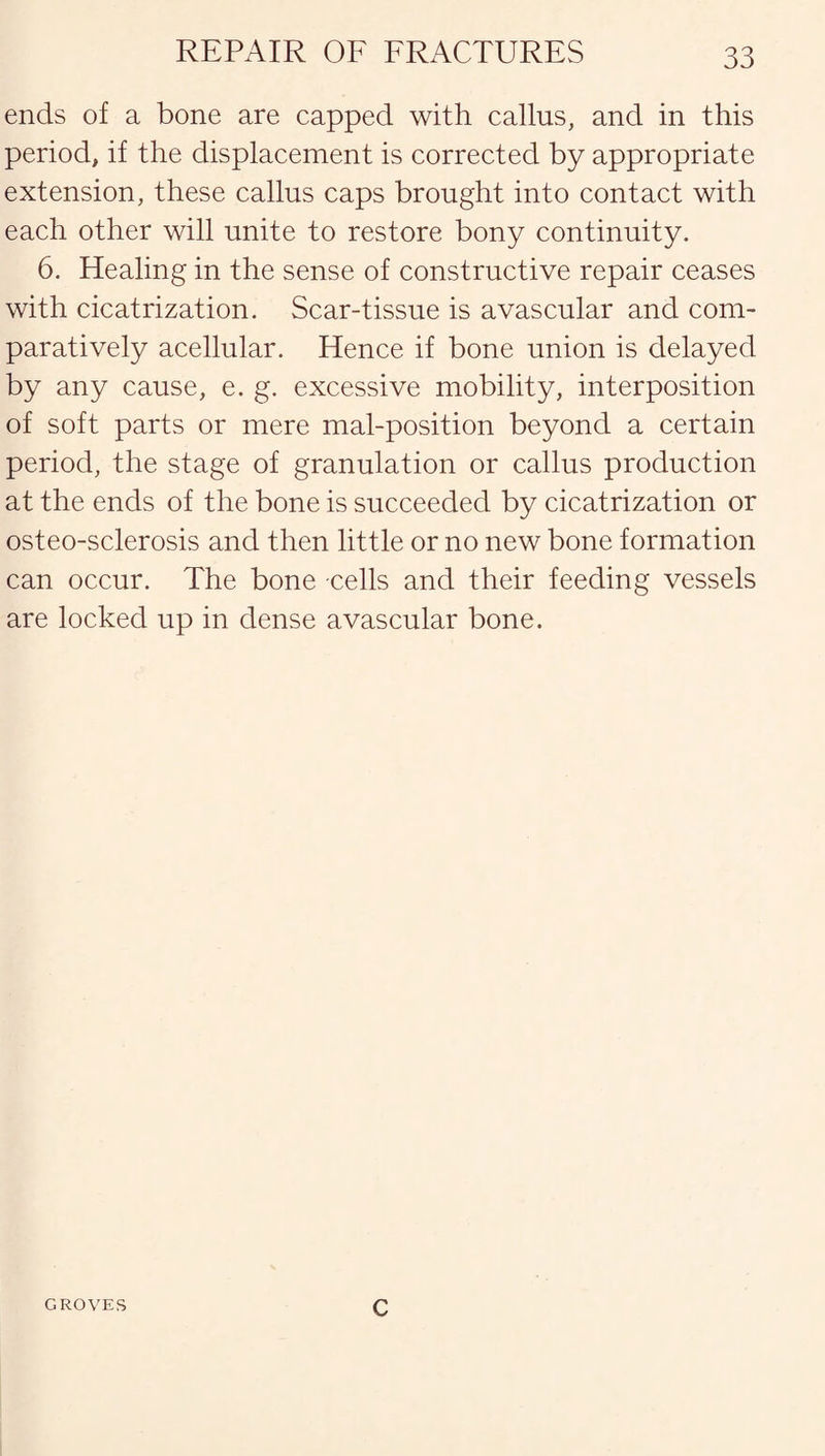 ends of a bone are capped with callus, and in this period, if the displacement is corrected by appropriate extension, these callus caps brought into contact with each other will unite to restore bony continuity. 6. Healing in the sense of constructive repair ceases with cicatrization. Scar-tissue is avascular and com¬ paratively acellular. Hence if bone union is delayed by any cause, e. g. excessive mobility, interposition of soft parts or mere mal-position beyond a certain period, the stage of granulation or callus production at the ends of the bone is succeeded by cicatrization or osteo-sclerosis and then little or no new bone formation can occur. The bone cells and their feeding vessels are locked up in dense avascular bone. GROVES c