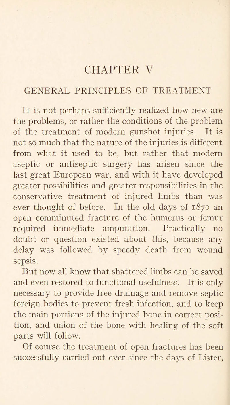 GENERAL PRINCIPLES OF TREATMENT It is not perhaps sufficiently realized how new are the problems, or rather the conditions of the problem of the treatment of modern gunshot injuries. It is not so much that the nature of the injuries is different from what it used to be, but rather that modern aseptic or antiseptic surgery has arisen since the last great European war, and with it have developed greater possibilities and greater responsibilities in the conservative treatment of injured limbs than was ever thought of before. In the old days of 1870 an open comminuted fracture of the humerus or femur required immediate amputation. Practically no doubt or question existed about this, because any delay was followed by speedy death from wound sepsis. But now all know that shattered limbs can be saved and even restored to functional usefulness. It is only necessary to provide free drainage and remove septic foreign bodies to prevent fresh infection, and to keep the main portions of the injured bone in correct posi¬ tion, and union of the bone with healing of the soft parts will follow. Of course the treatment of open fractures has been successfully carried out ever since the days of Lister,