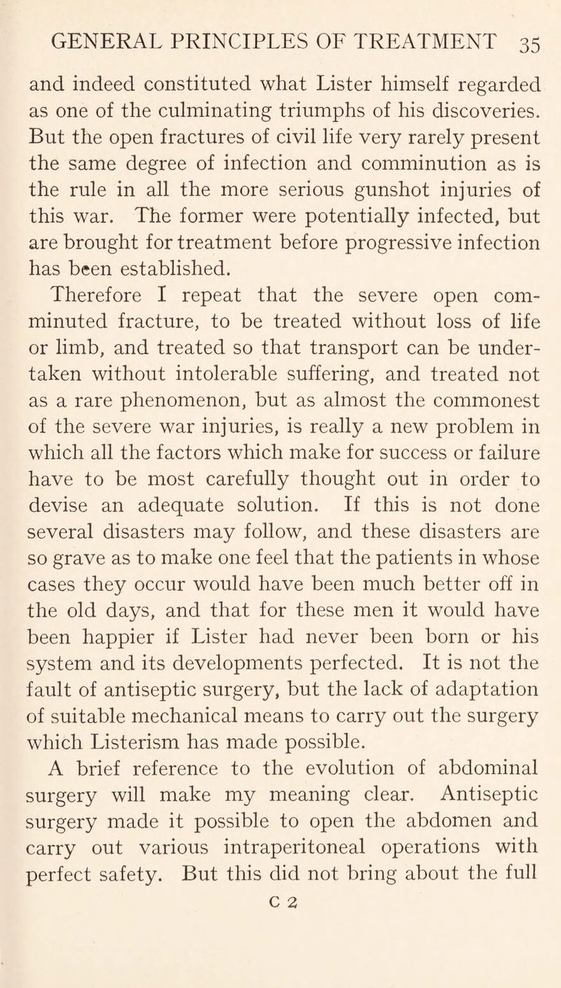and indeed constituted what Lister himself regarded as one of the culminating triumphs of his discoveries. But the open fractures of civil life very rarely present the same degree of infection and comminution as is the rule in all the more serious gunshot injuries of this war. The former were potentially infected, but are brought for treatment before progressive infection has been established. Therefore I repeat that the severe open com¬ minuted fracture, to be treated without loss of life or limb, and treated so that transport can be under¬ taken without intolerable suffering, and treated not as a rare phenomenon, but as almost the commonest of the severe war injuries, is really a new problem in which all the factors which make for success or failure have to be most carefully thought out in order to devise an adequate solution. If this is not done several disasters may follow, and these disasters are so grave as to make one feel that the patients in whose cases they occur would have been much better off in the old days, and that for these men it would have been happier if Lister had never been born or his system and its developments perfected. It is not the fault of antiseptic surgery, but the lack of adaptation of suitable mechanical means to carry out the surgery which Listerism has made possible. A brief reference to the evolution of abdominal surgery will make my meaning clear. Antiseptic surgery made it possible to open the abdomen and carry out various intraperitoneal operations with perfect safety. But this did not bring about the full