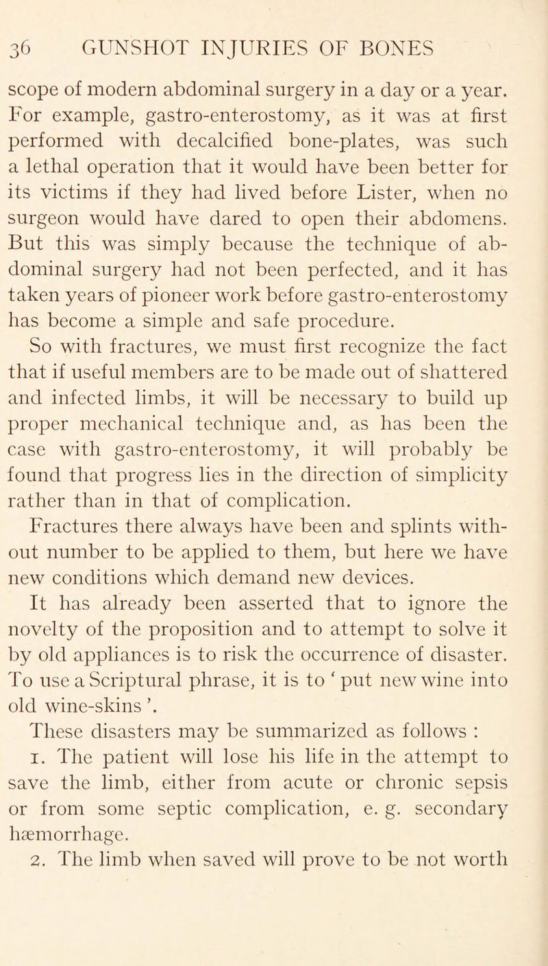 scope of modern abdominal surgery in a day or a year. For example, gastro-enterostomy, as it was at first performed with decalcified bone-plates, was such a lethal operation that it would have been better for its victims if they had lived before Lister, when no surgeon would have dared to open their abdomens. But this was simply because the technique of ab¬ dominal surgery had not been perfected, and it has taken years of pioneer work before gastro-enterostomy has become a simple and safe procedure. So with fractures, we must first recognize the fact that if useful members are to be made out of shattered and infected limbs, it will be necessary to build up proper mechanical technique and, as has been the case with gastro-enterostomy, it will probably be found that progress lies in the direction of simplicity rather than in that of complication. Fractures there always have been and splints with¬ out number to be applied to them, but here we have new conditions which demand new devices. It has already been asserted that to ignore the novelty of the proposition and to attempt to solve it by old appliances is to risk the occurrence of disaster. To use a Scriptural phrase, it is to ‘ put new wine into old wine-skins \ These disasters may be summarized as follows : 1. The patient will lose his life in the attempt to save the limb, either from acute or chronic sepsis or from some septic complication, e. g. secondary haemorrhage. 2. The limb when saved will prove to be not worth