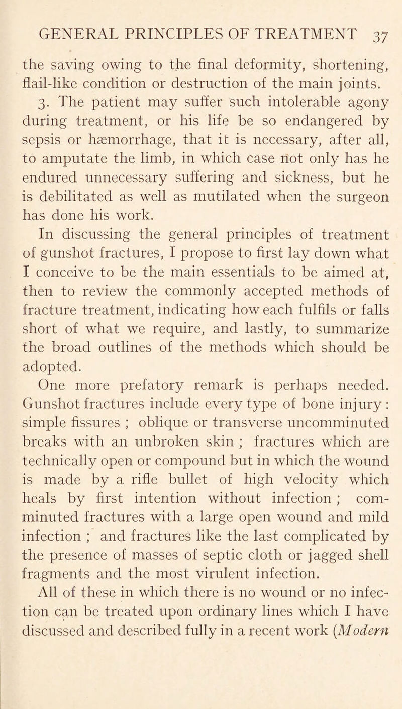 the saving owing to the final deformity, shortening, flail-like condition or destruction of the main joints. 3. The patient may suffer such intolerable agony during treatment, or his life be so endangered by sepsis or haemorrhage, that it is necessary, after all, to amputate the limb, in which case not only has he endured unnecessary suffering and sickness, but he is debilitated as well as mutilated when the surgeon has done his work. In discussing the general principles of treatment of gunshot fractures, I propose to first lay down what I conceive to be the main essentials to be aimed at, then to review the commonly accepted methods of fracture treatment, indicating how each fulfils or falls short of what we require, and lastly, to summarize the broad outlines of the methods which should be adopted. One more prefatory remark is perhaps needed. Gunshot fractures include every type of bone injury : simple fissures ; oblique or transverse uncomminuted breaks with an unbroken skin ; fractures which are technically open or compound but in which the wound is made by a rifle bullet of high velocity which heals by first intention without infection ; com¬ minuted fractures with a large open wound and mild infection ; and fractures like the last complicated by the presence of masses of septic cloth or jagged shell fragments and the most virulent infection. All of these in which there is no wound or no infec¬ tion can be treated upon ordinary lines which I have discussed and described fully in a recent work (Modern