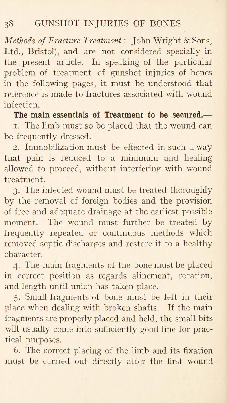 Methods of Fracture Treatment: John Wright & Sons, Ltd., Bristol), and are not considered specially in the present article. In speaking of the particular problem of treatment of gunshot injuries of bones in the following pages, it must be understood that reference is made to fractures associated with wound infection. The main essentials of Treatment to he secured.— 1. The limb must so be placed that the wound can be frequently dressed. 2. Immobilization must be effected in such a way that pain is reduced to a minimum and healing allowed to proceed, without interfering with wound treatment. 3. The infected wound must be treated thoroughly by the removal of foreign bodies and the provision of free and adequate drainage at the earliest possible moment. The wound must further be treated by frequently repeated or continuous methods which removed septic discharges and restore it to a healthy character. 4. The main fragments of the bone must be placed in correct position as regards alinement, rotation, and length until union has taken place. 5. Small fragments of bone must be left in their place when dealing with broken shafts. If the main fragments are properly placed and held, the small bits will usually come into sufficiently good line for prac¬ tical purposes. 6. The correct placing of the limb and its fixation must be carried out directly after the first wound