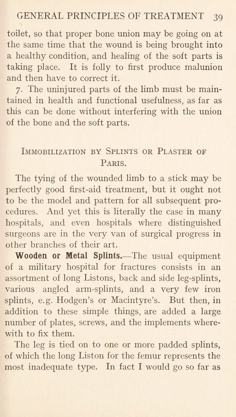 toilet, so that proper bone union may be going on at the same time that the wound is being brought into a healthy condition, and healing of the soft parts is taking place. It is folly to first produce malunion and then have to correct it. 7. The uninjured parts of the limb must be main¬ tained in health and functional usefulness, as far as this can be done without interfering with the union of the bone and the soft parts. Immobilization by Splints or Plaster of Paris. The tying of the wounded limb to a stick may be perfectly good first-aid treatment, but it ought not to be the model and pattern for all subsequent pro¬ cedures. And yet this is literally the case in many hospitals, and even hospitals where distinguished surgeons are in the very van of surgical progress in other branches of their art. Wooden or Metal Splints.—The usual equipment of a military hospital for fractures consists in an assortment of long Listons, back and side leg-splints, various angled arm-splints, and a very few iron splints, e.g. Hodgen’s or Macintyre’s. But then, in addition to these simple things, are added a large number of plates, screws, and the implements where¬ with to fix them. The leg is tied on to one or more padded splints, of which the long Liston for the femur represents the most inadequate type. In fact I would go so far as
